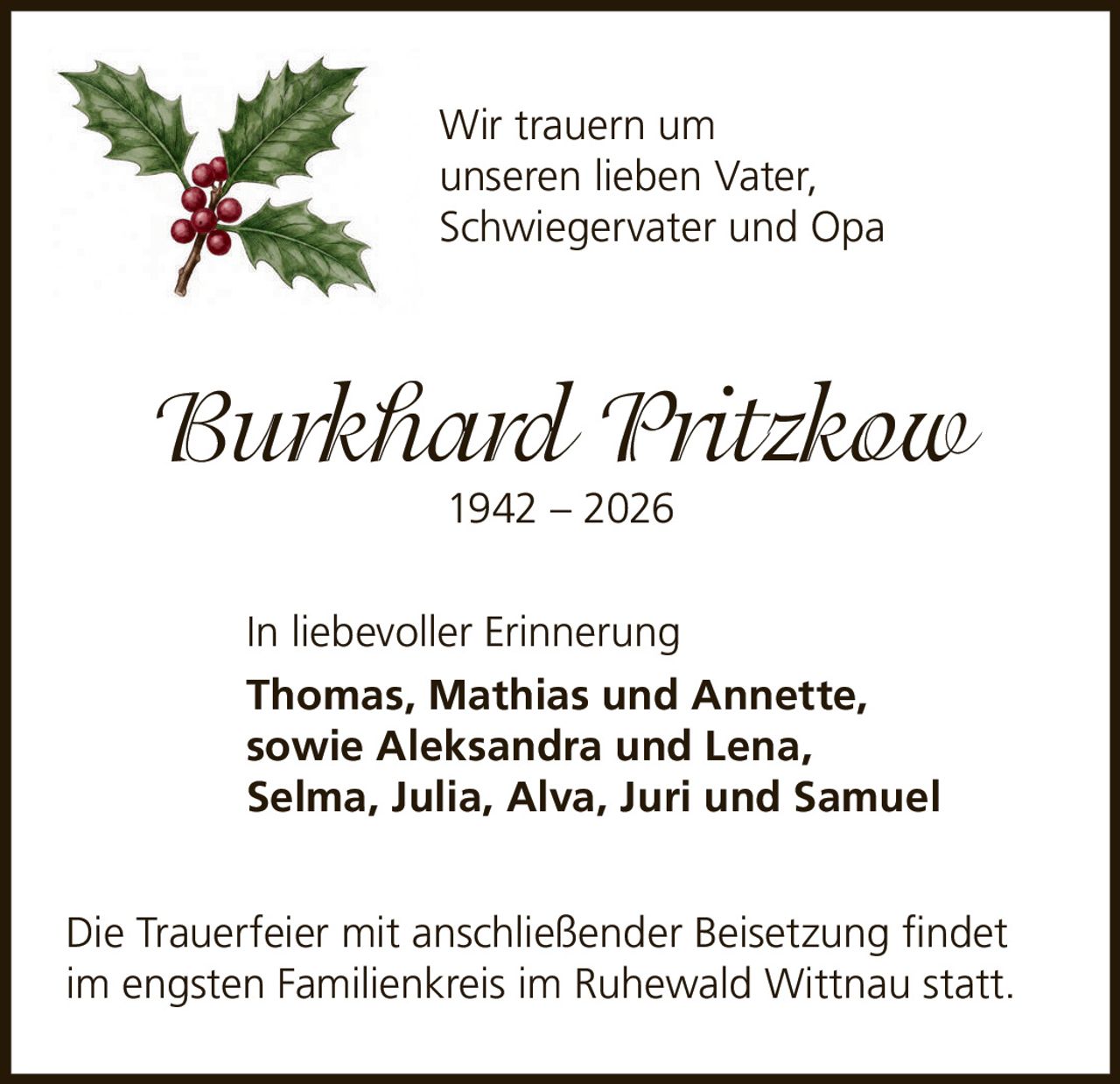 <p>Wir trauern um unseren lieben Vater, Schwiegervater und Opa</p><p><i>Burkhard Pritzkow</i><br>1942 – 2026</p><p>In liebevoller Erinnerung</p><p>Thomas, Mathias und Annette, sowie Aleksandra und Lena, Selma, Julia, Alva, Juri und Samuel</p><p>Die Trauerfeier mit anschließender Beisetzung findet im engsten Familienkreis im Ruhewald Wittnau statt.</p>