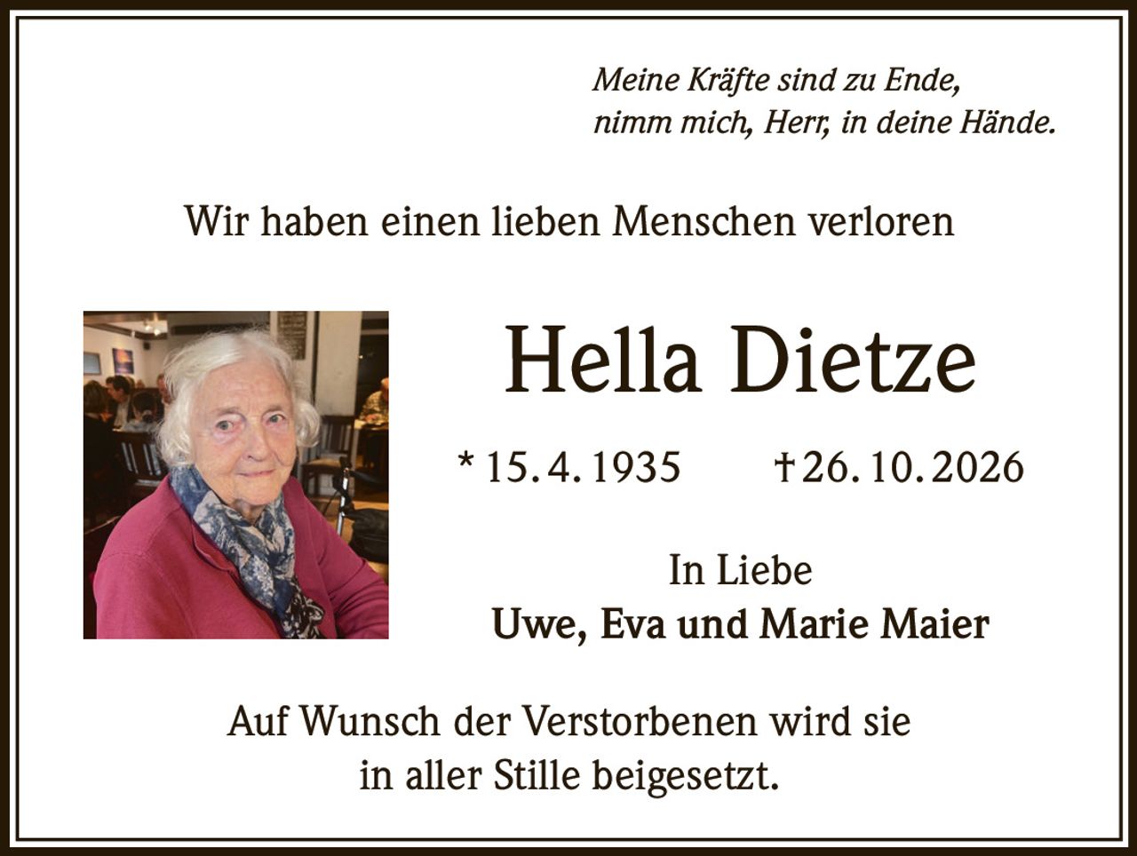 <p><i>Meine Kräfte sind zu Ende, nimm mich, Herr, in deine Hände.</i></p><p>Wir haben einen lieben Menschen verloren</p><p><strong>Hella Dietze</strong></p><p>* 15. 4. 1935 † 26. 10. 2026</p><p>In Liebe<br>Uwe, Eva und Marie Maier</p><p>Auf Wunsch der Verstorbenen wird sie in aller Stille beigesetzt.</p>