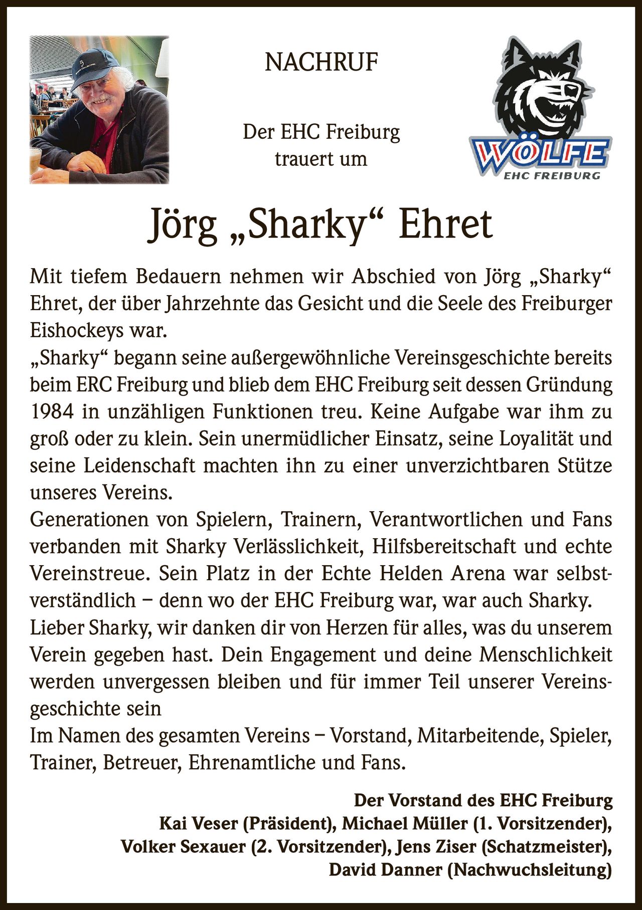 <p><strong>NACHRUF</strong></p>

<p>Der EHC Freiburg trauert um</p>

<p><strong>Jörg „Sharky" Ehret</strong></p>

<p>Mit tiefem Bedauern nehmen wir Abschied von Jörg „Sharky" Ehret, der über Jahrzehnte das Gesicht und die Seele des Freiburger Eishockeys war.</p>

<p>„Sharky" begann seine außergewöhnliche Vereinsgeschichte bereits beim ERC Freiburg und blieb dem EHC Freiburg seit dessen Gründung 1984 in unzähligen Funktionen treu. Keine Aufgabe war ihm zu groß oder zu klein. Sein unermüdlicher Einsatz, seine Loyalität und seine Leidenschaft machten ihn zu einer unverzichtbaren Stütze unseres Vereins.</p>

<p>Generationen von Spielern, Trainern, Verantwortlichen und Fans verbanden mit Sharky Verlässlichkeit, Hilfsbereitschaft und echte Vereinstreue. Sein Platz in der Echte Helden Arena war selbstverständlich – denn wo der EHC Freiburg war, war auch Sharky.</p>

<p>Lieber Sharky, wir danken dir von Herzen für alles, was du unserem Verein gegeben hast. Dein Engagement und deine Menschlichkeit werden unvergessen bleiben und für immer Teil unserer Vereinsgeschichte sein</p>

<p>Im Namen des gesamten Vereins – Vorstand, Mitarbeitende, Spieler, Trainer, Betreuer, Ehrenamtliche und Fans.</p>

<p><strong>Der Vorstand des EHC Freiburg</strong><br>
Kai Veser (Präsident), Michael Müller (1. Vorsitzender),<br>
Volker Sexauer (2. Vorsitzender), Jens Ziser (Schatzmeister),<br>
David Danner (Nachwuchsleitung)</p>