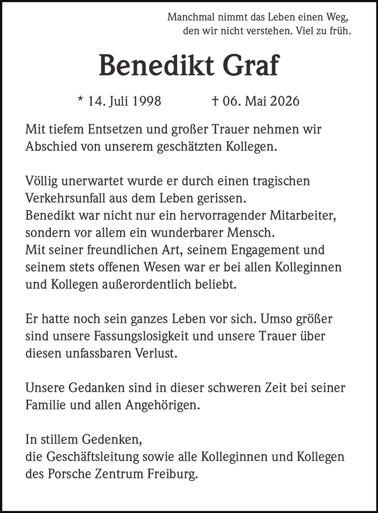 <p>Manchmal nimmt das Leben einen Weg, den wir nicht verstehen. Viel zu früh.</p>

<p><strong>Benedikt Graf</strong><br>* 14. Juli 1998 † 06. Mai 2026</p>

<p>Mit tiefem Entsetzen und großer Trauer nehmen wir Abschied von unserem geschätzten Kollegen.</p>

<p>Völlig unerwartet wurde er durch einen tragischen Verkehrsunfall aus dem Leben gerissen. Benedikt war nicht nur ein hervorragender Mitarbeiter, sondern vor allem ein wunderbarer Mensch. Mit seiner freundlichen Art, seinem Engagement und seinem stets offenen Wesen war er bei allen Kolleginnen und Kollegen außerordentlich beliebt.</p>

<p>Er hatte noch sein ganzes Leben vor sich. Umso größer sind unsere Fassungslosigkeit und unsere Trauer über diesen unfassbaren Verlust.</p>

<p>Unsere Gedanken sind in dieser schweren Zeit bei seiner Familie und allen Angehörigen.</p>

<p>In stillem Gedenken,<br>die Geschäftsleitung sowie alle Kolleginnen und Kollegen des Porsche Zentrum Freiburg.</p>