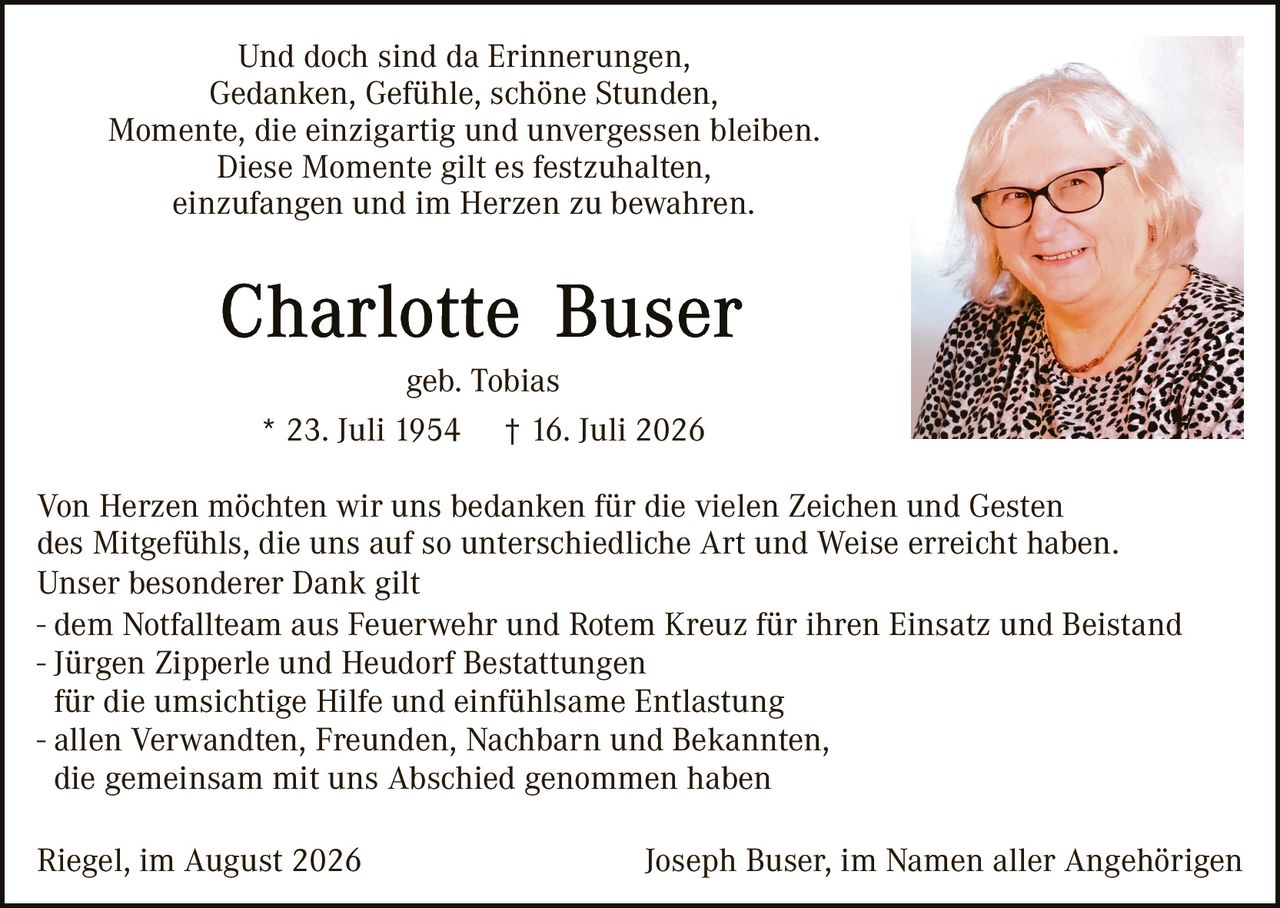 <p>Und doch sind da Erinnerungen, Gedanken, Gefühle, schöne Stunden, Momente, die einzigartig und unvergessen bleiben. Diese Momente gilt es festzuhalten, einzufangen und im Herzen zu bewahren.</p>

<p><strong>Charlotte Buser</strong><br/>geb. Tobias</p>

<p>* 23. Juli 1954    † 16. Juli 2026</p>

<p>Von Herzen möchten wir uns bedanken für die vielen Zeichen und Gesten des Mitgefühls, die uns auf so unterschiedliche Art und Weise erreicht haben. Unser besonderer Dank gilt</p>

<p>- dem Notfallteam aus Feuerwehr und Rotem Kreuz für ihren Einsatz und Beistand<br/>
- Jürgen Zipperle und Heudorf Bestattungen<br/>
für die umsichtige Hilfe und einfühlsame Entlastung<br/>
- allen Verwandten, Freunden, Nachbarn und Bekannten, die gemeinsam mit uns Abschied genommen haben</p>

<p>Riegel, im August 2026                    Joseph Buser, im Namen aller Angehörigen</p>