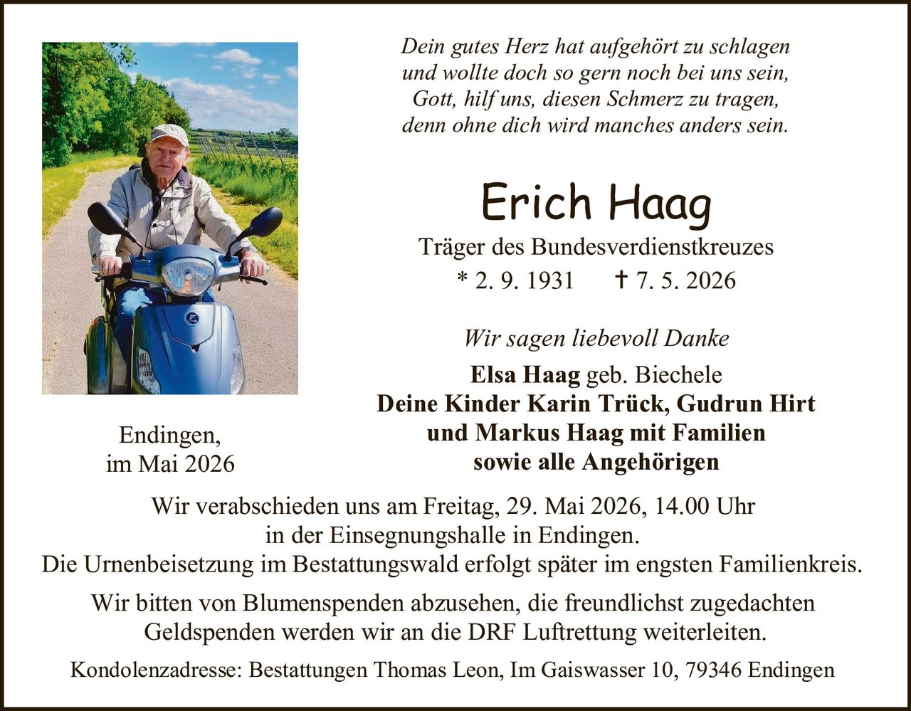 <p>Dein gutes Herz hat aufgehört zu schlagen und wollte doch so gern noch bei uns sein, Gott, hilf uns, diesen Schmerz zu tragen, denn ohne dich wird manches anders sein.</p><p><strong>Erich Haag</strong><br>Träger des Bundesverdienstkreuzes<br>* 2. 9. 1931 † 7. 5. 2026</p><p>Wir sagen liebevoll Danke<br><strong>Elsa Haag</strong> geb. Biechele<br><strong>Deine Kinder Karin Trück, Gudrun Hirt und Markus Haag mit Familien sowie alle Angehörigen</strong></p><p>Endingen,<br>im Mai 2026</p><p>Wir verabschieden uns am Freitag, 29. Mai 2026, 14.00 Uhr<br>in der Einsegnungshalle in Endingen.<br>Die Urnenbeisetzung im Bestattungswald erfolgt später im engsten Familienkreis.</p><p>Wir bitten von Blumenspenden abzusehen, die freundlichst zugedachten<br>Geldspenden werden wir an die DRF Luftrettung weiterleiten.</p><p>Kondolenzadresse: Bestattungen Thomas Leon, Im Gaiswasser 10, 79346 Endingen</p>
