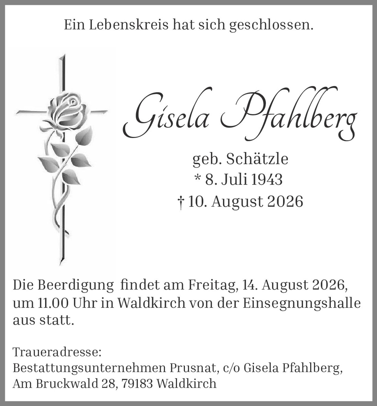 <p>Ein Lebenskreis hat sich geschlossen.</p>

<p><strong>Gisela Pfahlberg</strong><br/>geb. Schätzle<br/>* 8. Juli 1943<br/>† 10. August 2026</p>

<p>Die Beerdigung findet am Freitag, 14. August 2026, um 11.00 Uhr in Waldkirch von der Einsegnungshalle aus statt.</p>

<p>Traueradresse:<br/>Bestattungsunternehmen Prusnat, c/o Gisela Pfahlberg,<br/>Am Bruckwald 28, 79183 Waldkirch</p>