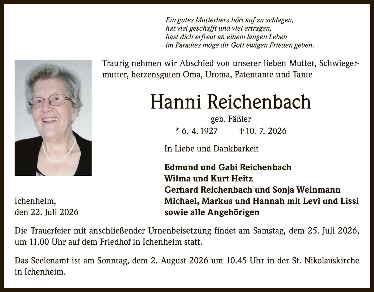 <p><i>Ein gutes Mutterherz hört auf zu schlagen,<br/>hat viel geschafft und viel ertragen,<br/>hast dich erfreut an einem langen Leben<br/>im Paradies möge dir Gott ewigen Frieden geben.</i></p><p>Traurig nehmen wir Abschied von unserer lieben Mutter, Schwiegermutter, herzensguten Oma, Uroma, Patentante und Tante</p><p><strong>Hanni Reichenbach<br/>geb. Fäßler<br/>* 6. 4. 1927 † 10. 7. 2026</strong></p><p>In Liebe und Dankbarkeit</p><p><strong>Edmund und Gabi Reichenbach<br/>Wilma und Kurt Heitz<br/>Gerhard Reichenbach und Sonja Weinmann<br/>Ichenheim, Michael, Markus und Hannah mit Levi und Lissi<br/>sowie alle Angehörigen</strong></p><p>den 22. Juli 2026</p><p>Die Trauerfeier mit anschließender Urnenbeisetzung findet am Samstag, dem 25. Juli 2026, um 11.00 Uhr auf dem Friedhof in Ichenheim statt.</p><p>Das Seelenamt ist am Sonntag, dem 2. August 2026 um 10.45 Uhr in der St. Nikolauskirche in Ichenheim.</p>
