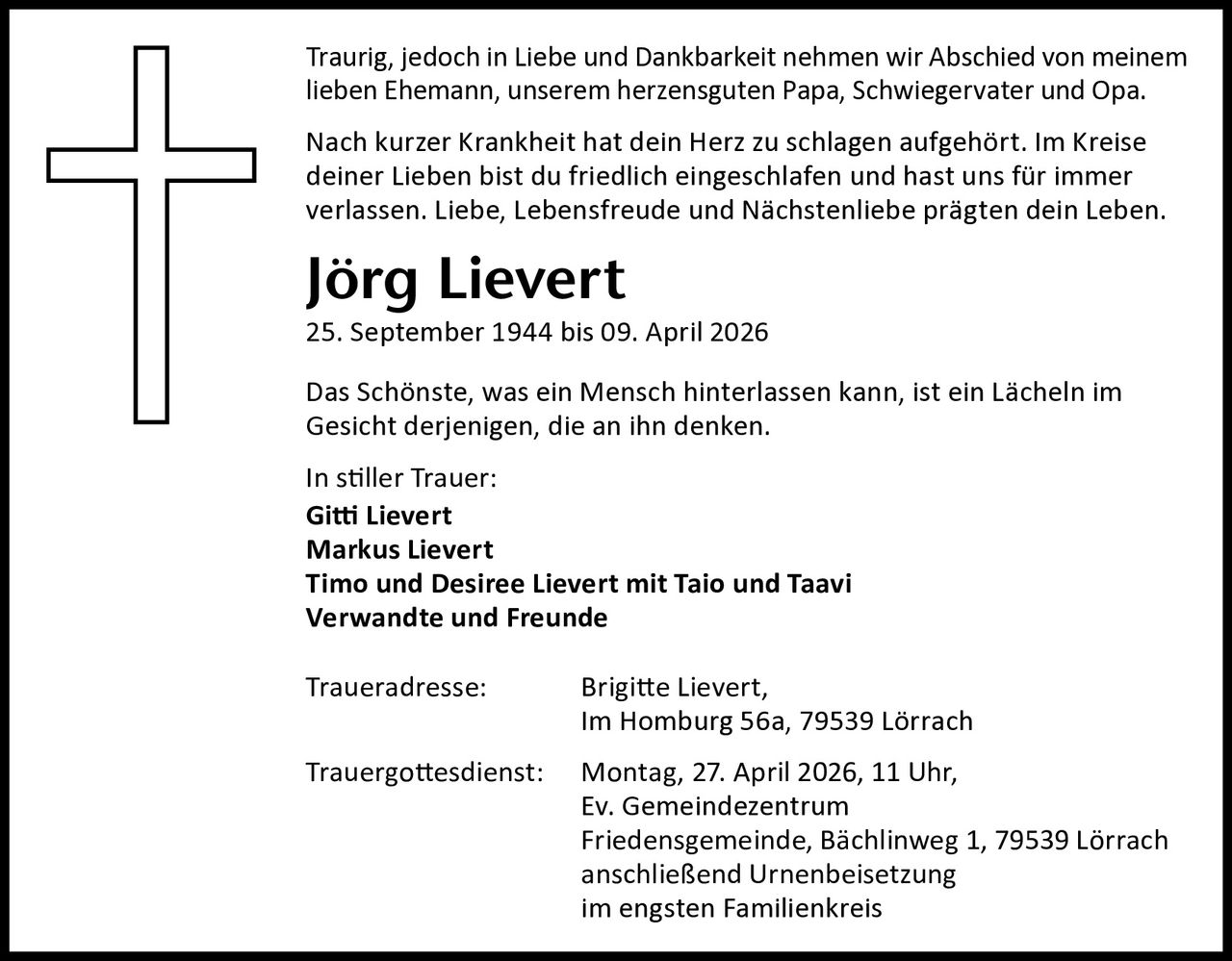 Traurig, jedoch in Liebe und Dankbarkeit nehmen wir Abschied von meinem
lieben Ehemann, unserem herzensguten Papa, Schwiegervater und Opa.
Nach kurzer Krankheit hat dein Herz zu schlagen aufgehört. Im Kreise
deiner Lieben bist du friedlich eingeschlafen und hast uns für immer
verlassen. Liebe, Lebensfreude und Nächstenliebe prägten dein Leben.

Jörg Lievert

25. September 1944 bis 09. April 2026
Das Schönste, was ein Mensch hinterlassen kann, ist ein Lächeln im
Gesicht derjenigen, die an ihn denken.
In stiller Trauer:
Gitti Lievert
Markus Lievert
Timo und Desiree Lievert mit Taio und Taavi
Verwandte und Freunde
Traueradresse:

Brigitte Lievert,
Im Homburg 56a, 79539 Lörrach

Trauergottesdienst:

Montag, 27. April 2026, 11 Uhr,
Ev. Gemeindezentrum
Friedensgemeinde, Bächlinweg 1, 79539 Lörrach
anschließend Urnenbeisetzung
im engsten Familienkreis