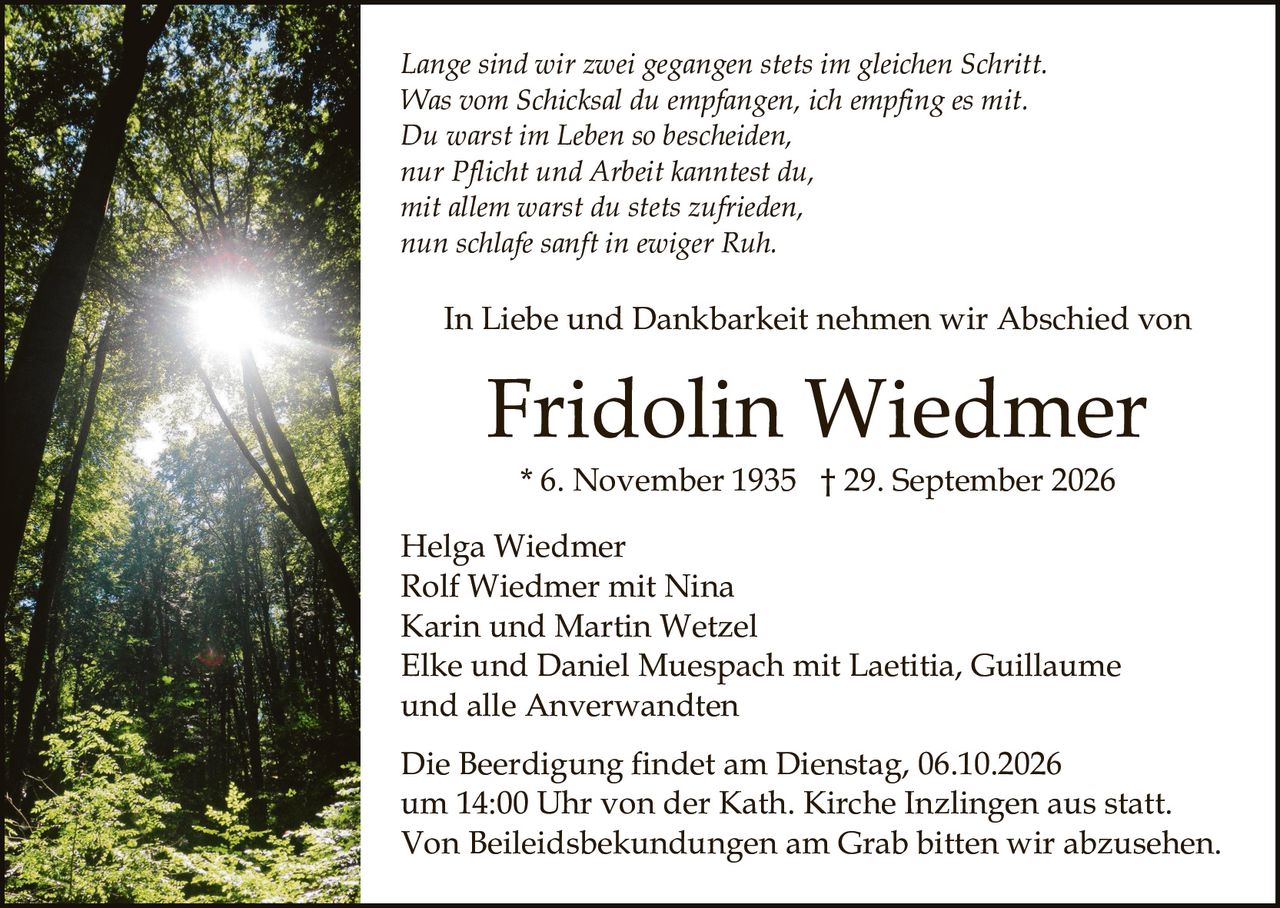 <p>In Liebe und Dankbarkeit nehmen wir Abschied von</p>

<p><i>Lange sind wir zwei gegangen stets im gleichen Schritt.<br/>Was vom Schicksal du empfangen, ich empfing es mit.<br/>Du warst im Leben so bescheiden,<br/>nur Pflicht und Arbeit kanntest du,<br/>mit allem warst du stets zufrieden,<br/>nun schlafe sanft in ewiger Ruh.</i></p>

<p><strong>Fridolin Wiedmer</strong><br/>* 6. November 1935 † 29. September 2026</p>

<p>Helga Wiedmer<br/>Rolf Wiedmer mit Nina<br/>Karin und Martin Wetzel<br/>Elke und Daniel Muespach mit Laetitia, Guillaume<br/>und alle Anverwandten</p>

<p>Die Beerdigung findet am Dienstag, 06.10.2026 um 14:00 Uhr von der Kath. Kirche Inzlingen aus statt.<br/>Von Beileidsbekundungen am Grab bitten wir abzusehen.</p>