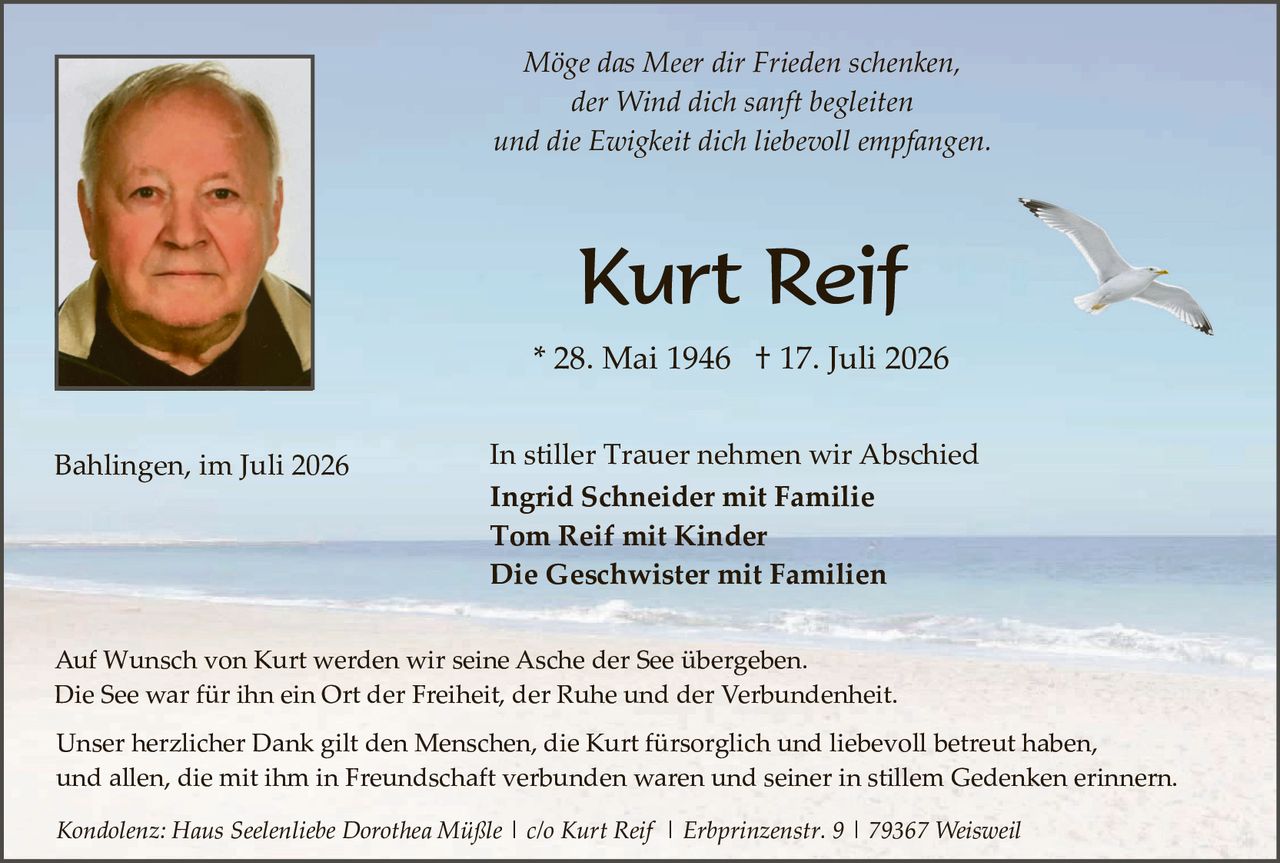 <p><i>Möge das Meer dir Frieden schenken,<br>der Wind dich sanft begleiten<br>und die Ewigkeit dich liebevoll empfangen.</i></p>

<p><strong>Kurt Reif</strong></p>

<p>* 28. Mai 1946  † 17. Juli 2026</p>

<p>Bahlingen, im Juli 2026</p>

<p>In stiller Trauer nehmen wir Abschied</p>

<p><strong>Ingrid Schneider mit Familie<br>Tom Reif mit Kinder<br>Die Geschwister mit Familien</strong></p>

<p>Auf Wunsch von Kurt werden wir seine Asche der See übergeben.<br>Die See war für ihn ein Ort der Freiheit, der Ruhe und der Verbundenheit.</p>

<p>Unser herzlicher Dank gilt den Menschen, die Kurt fürsorglich und liebevoll betreut haben, und allen, die mit ihm in Freundschaft verbunden waren und seiner in stillem Gedenken erinnern.</p>

<p><i>Kondolenz: Haus Seelenliebe Dorothea Müßle | c/o Kurt Reif | Erbprinzenstr. 9 | 79367 Weisweil</i></p>