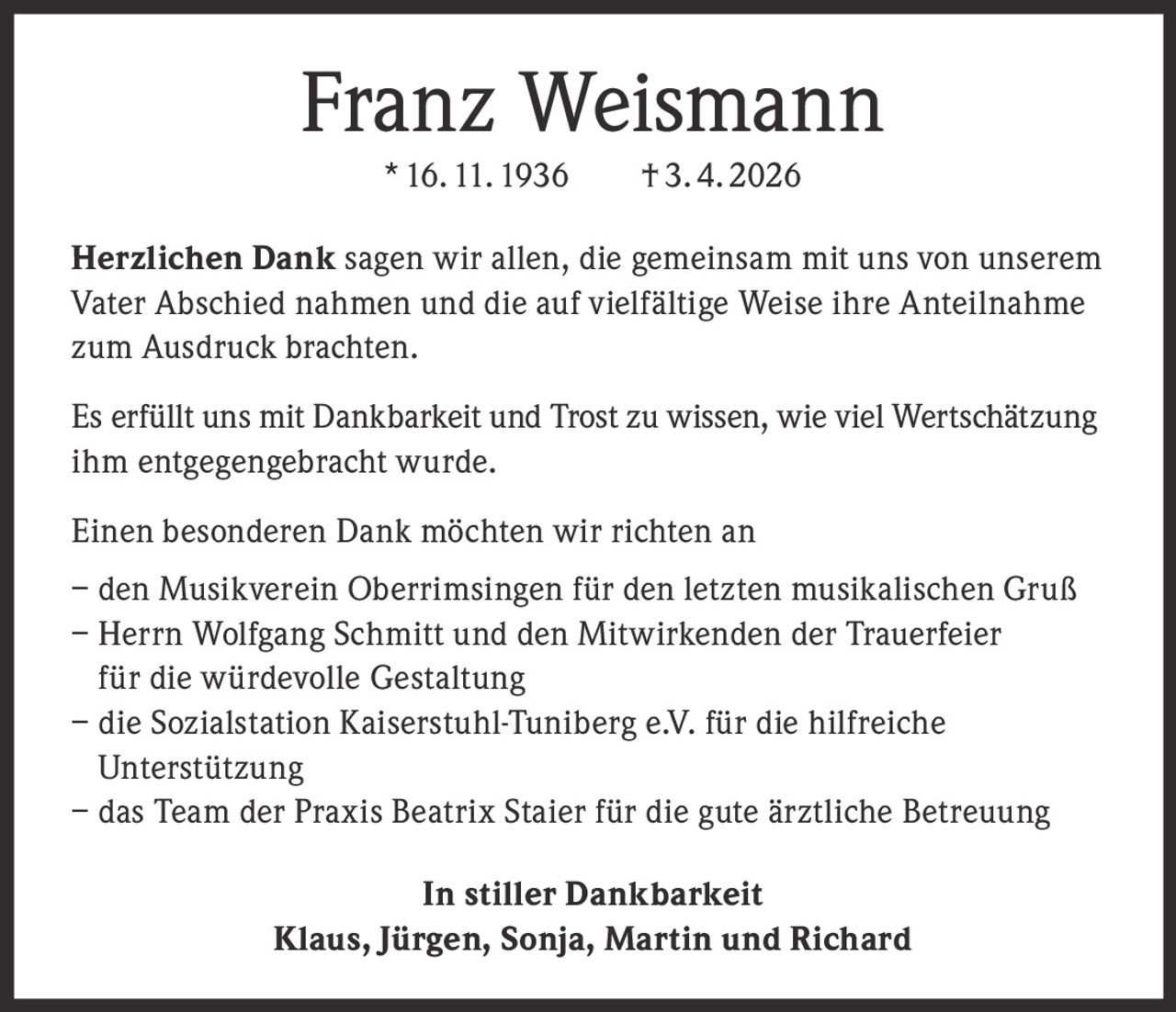 <p><strong>Franz Weismann</strong><br>* 16.11.1936 † 3.4.2026</p><p><strong>Herzlichen Dank</strong> sagen wir allen, die gemeinsam mit uns von unserem Vater Abschied nahmen und die auf vielfältige Weise ihre Anteilnahme zum Ausdruck brachten.</p><p>Es erfüllt uns mit Dankbarkeit und Trost zu wissen, wie viel Wertschätzung ihm entgegengebracht wurde.</p><p>Einen besonderen Dank möchten wir richten an<br>– den Musikverein Oberrimsingen für den letzten musikalischen Gruß<br>– Herrn Wolfgang Schmitt und den Mitwirkenden der Trauerfeier für die würdevolle Gestaltung<br>– die Sozialstation Kaiserstuhl-Tuniberg e.V. für die hilfreiche Unterstützung<br>– das Team der Praxis Beatrix Staier für die gute ärztliche Betreuung</p><p><strong>In stiller Dankbarkeit</strong><br>Klaus, Jürgen, Sonja, Martin und Richard</p>