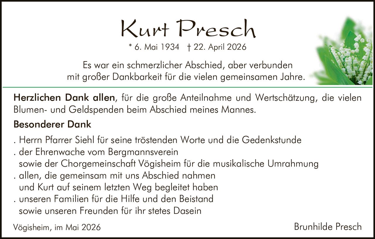 <p><strong>Kurt Presch</strong></p>
<p>* 6. Mai 1934 † 22. April 2026</p>
<p>Es war ein schmerzlicher Abschied, aber verbunden mit großer Dankbarkeit für die vielen gemeinsamen Jahre.</p>
<p><strong>Herzlichen Dank allen</strong>, für die große Anteilnahme und Wertschätzung, die vielen Blumen- und Geldspenden beim Abschied meines Mannes.</p>
<p><strong>Besonderer Dank</strong></p>
<p>. Herrn Pfarrer Siehl für seine tröstenden Worte und die Gedenkstunde<br>
. der Ehrenwache vom Bergmannsverein<br>
sowie der Chorgemeinschaft Vögisheim für die musikalische Umrahmung<br>
. allen, die gemeinsam mit uns Abschied nahmen<br>
und Kurt auf seinem letzten Weg begleitet haben<br>
. unseren Familien für die Hilfe und den Beistand<br>
sowie unseren Freunden für ihr stetes Dasein</p>
<p>Vögisheim, im Mai 2026</p>
<p><i>Brunhilde Presch</i></p>