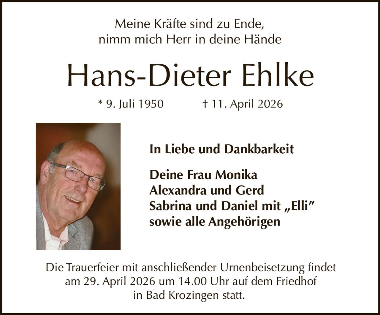 Meine Kräfte sind zu Ende,
nimm mich Herr in deine Hände

Hans-Dieter Ehlke
* 9. Juli 1950

† 11. April 2026

In Liebe und Dankbarkeit
Deine Frau Monika
Alexandra und Gerd
Sabrina und Daniel mit „Elli”
sowie alle Angehörigen

Die Trauerfeier mit anschließender Urnenbeisetzung findet
am 29. April 2026 um 14.00 Uhr auf dem Friedhof
in Bad Krozingen statt.