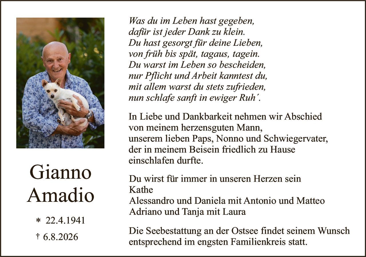 <p><i>Was du im Leben hast gegeben,<br>dafür ist jeder Dank zu klein.<br>Du hast gesorgt für deine Lieben,<br>von früh bis spät, tagaus, tagein.<br>Du warst im Leben so bescheiden,<br>nur Pflicht und Arbeit kanntest du,<br>mit allem warst du stets zufrieden,<br>nun schlafe sanft in ewiger Ruh'.</i></p>

<p>In Liebe und Dankbarkeit nehmen wir Abschied von meinem herzensguten Mann, unserem lieben Paps, Nonno und Schwiegervater, der in meinem Beisein friedlich zu Hause einschlafen durfte.</p>

<p><strong>Gianno<br>Amadio</strong></p>

<p>Du wirst für immer in unseren Herzen sein<br>Kathe<br>Alessandro und Daniela mit Antonio und Matteo<br>Adriano und Tanja mit Laura</p>

<p>Die Seebestattung an der Ostsee findet seinem Wunsch entsprechend im engsten Familienkreis statt.</p>