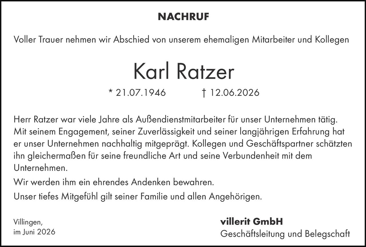 <p><strong>NACHRUF</strong></p><p>Voller Trauer nehmen wir Abschied von unserem ehemaligen Mitarbeiter und Kollegen</p><p><strong>Karl Ratzer</strong></p><p>* 21.07.1946 † 12.06.2026</p><p>Herr Ratzer war viele Jahre als Außendienstmitarbeiter für unser Unternehmen tätig. Mit seinem Engagement, seiner Zuverlässigkeit und seiner langjährigen Erfahrung hat er unser Unternehmen nachhaltig mitgeprägt. Kollegen und Geschäftspartner schätzten ihn gleichermaßen für seine freundliche Art und seine Verbundenheit mit dem Unternehmen.</p><p>Wir werden ihm ein ehrendes Andenken bewahren.</p><p>Unser tiefes Mitgefühl gilt seiner Familie und allen Angehörigen.</p><p>Villingen,<br>im Juni 2026</p><p><strong>villerit GmbH</strong><br>Geschäftsleitung und Belegschaft</p>