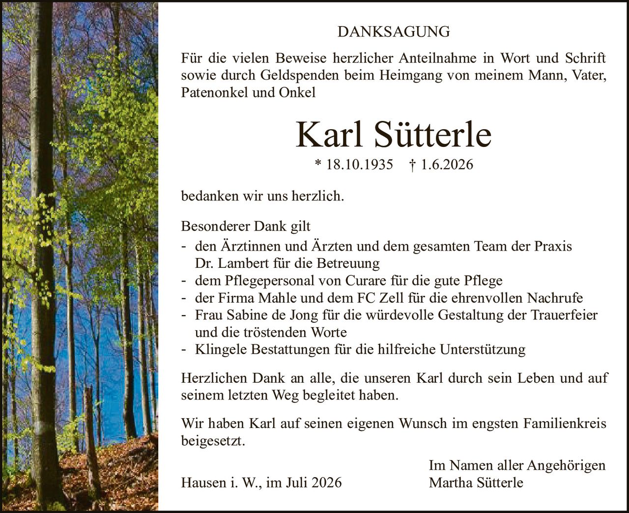 <p><strong>DANKSAGUNG</strong></p>

<p>Für die vielen Beweise herzlicher Anteilnahme in Wort und Schrift sowie durch Geldspenden beim Heimgang von meinem Mann, Vater, Patenonkel und Onkel</p>

<p><strong>Karl Sütterle</strong><br>* 18.10.1935 † 1.6.2026</p>

<p>bedanken wir uns herzlich.</p>

<p>Besonderer Dank gilt</p>

<p>- den Ärztinnen und Ärzten und dem gesamten Team der Praxis Dr. Lambert für die Betreuung<br>
- dem Pflegepersonal von Curare für die gute Pflege<br>
- der Firma Mahle und dem FC Zell für die ehrenvollen Nachrufe<br>
- Frau Sabine de Jong für die würdevolle Gestaltung der Trauerfeier und die tröstenden Worte<br>
- Klingele Bestattungen für die hilfreiche Unterstützung</p>

<p>Herzlichen Dank an alle, die unseren Karl durch sein Leben und auf seinem letzten Weg begleitet haben.</p>

<p>Wir haben Karl auf seinen eigenen Wunsch im engsten Familienkreis beigesetzt.</p>

<p>Im Namen aller Angehörigen<br>
Hausen i. W., im Juli 2026<br>
Martha Sütterle</p>