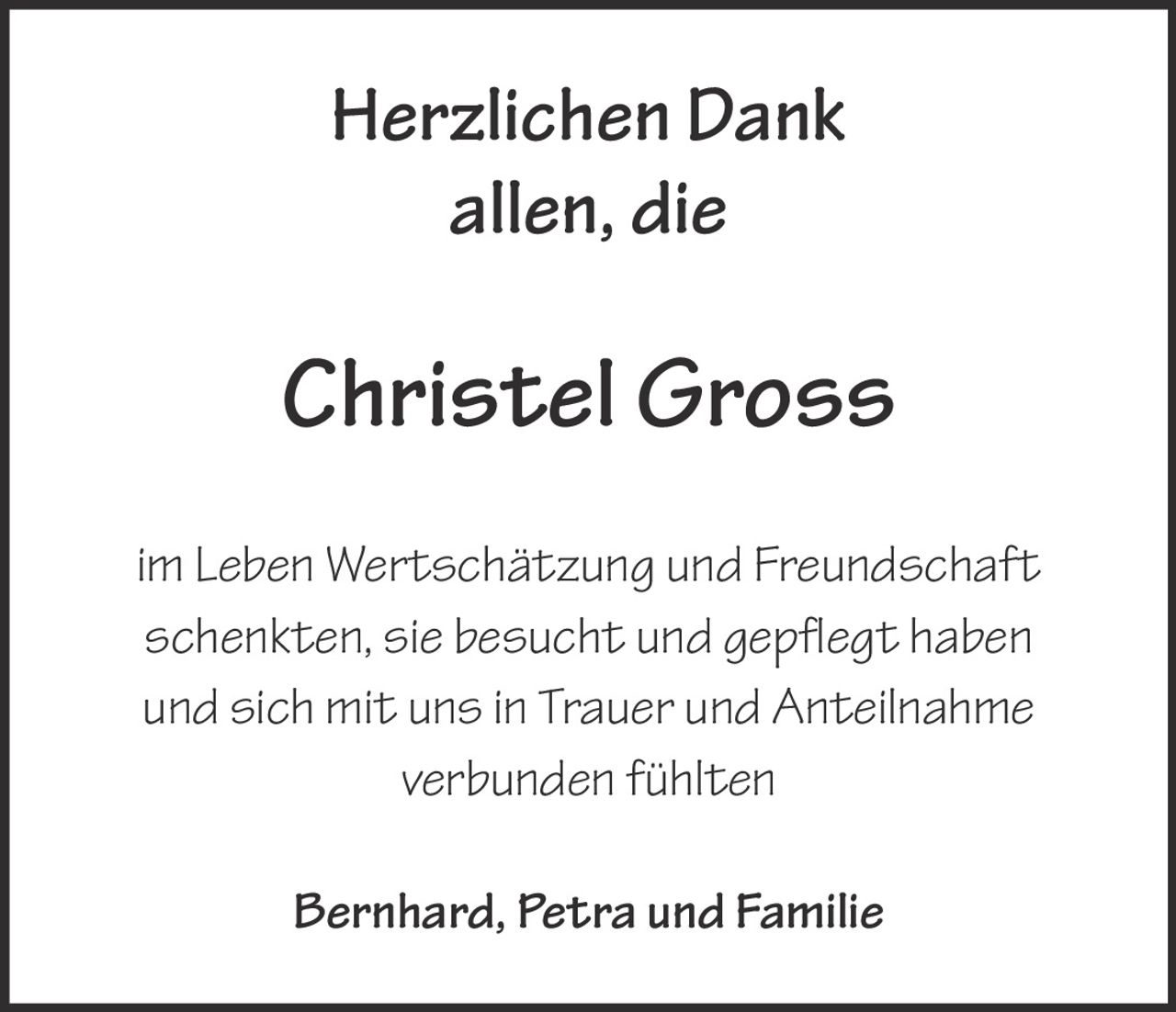 <p><strong>Herzlichen Dank</strong></p><p><strong>allen, die</strong></p><p><strong>Christel Gross</strong></p><p><strong>im Leben Wertschätzung und Freundschaft schentkten, sie besucht und gepflegt haben und sich mit uns in Trauer und Anteilnahme verbunden fühlten</strong></p><p><strong>Bernhard, Petra und Familie</strong></p>