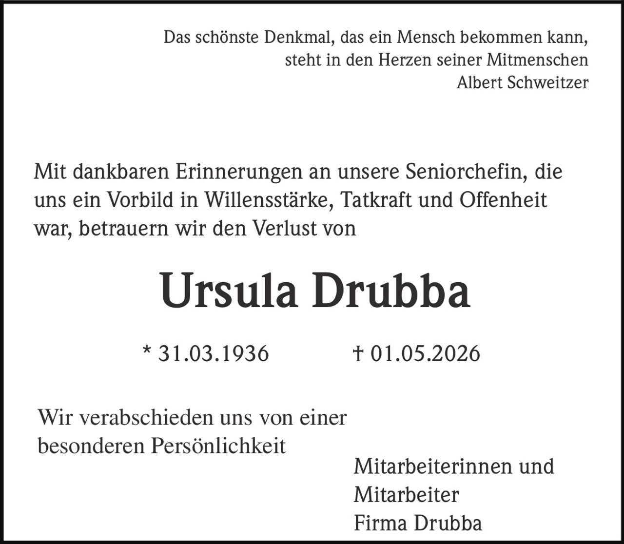 <p>Das schönste Denkmal, das ein Mensch bekommen kann,<br>steht in den Herzen seiner Mitmenschen<br>Albert Schweitzer</p><p>Mit dankbaren Erinnerungen an unsere Seniorchefin, die<br>uns ein Vorbild in Willensstärke, Tatkraft und Offenheit<br>war, betrauern wir den Verlust von</p><p><strong>Ursula Drubba</strong></p><p>* 31.03.1936 † 01.05.2026</p><p>Wir verabschieden uns von einer<br>besonderen Persönlichkeit</p><p>Mitarbeiterinnen und<br>Mitarbeiter<br>Firma Drubba</p>