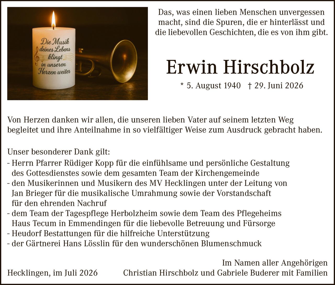 <p>Das, was einen lieben Menschen unvergessen macht, sind die Spuren, die er hinterlässt und die liebevollen Geschichten, die es von ihm gibt.</p>

<p><strong>Erwin Hirschbolz</strong><br>
* 5. August 1940 † 29. Juni 2026</p>

<p>Von Herzen danken wir allen, die unseren lieben Vater auf seinem letzten Weg begleitet und ihre Anteilnahme in so vielfältiger Weise zum Ausdruck gebracht haben.</p>

<p>Unser besonderer Dank gilt:</p>

<p>- Herrn Pfarrer Rüdiger Kopp für die einfühlsame und persönliche Gestaltung des Gottesdienstes sowie dem gesamten Team der Kirchengemeinde<br>
- den Musikerinnen und Musikern des MV Hecklingen unter der Leitung von Jan Brieger für die musikalische Umrahmung sowie der Vorstrandschaft für den ehrenden Nachruf<br>
- dem Team der Tagespflege Herbolzheim sowie dem Team des Pflegeheims Haus Tecum in Emmendingen für die liebevolle Betreuung und Fürsorge<br>
- Heudorf Bestattungen für die hilfreiche Unterstützung<br>
- der Gärtnerei Hans Lösslin für den wunderschönen Blumenschmuck</p>

<p>Im Namen aller Angehörigen<br>
Hecklingen, im Juli 2026 Christian Hirschbolz und Gabriele Buderer mit Familien</p>