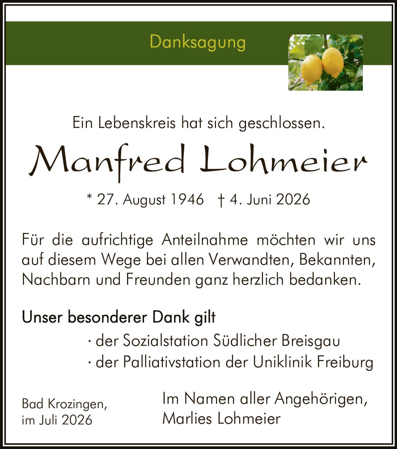 <p><strong>Danksagung</strong></p><p>Ein Lebenskreis hat sich geschlossen.</p><p><strong>Manfred Lohmeier</strong></p><p>* 27. August 1946 † 4. Juni 2026</p><p>Für die aufrichtige Anteilnahme möchten wir uns auf diesem Wege bei allen Verwandten, Bekannten, Nachbarn und Freunden ganz herzlich bedanken.</p><p>Unser besonderer Dank gilt</p><p>· der Sozialstation Südlicher Breisgau<br>· der Palliativstation der Uniklinik Freiburg</p><p>Bad Krozingen,<br>im Juli 2026</p><p>Im Namen aller Angehörigen,<br>Marlies Lohmeier</p>