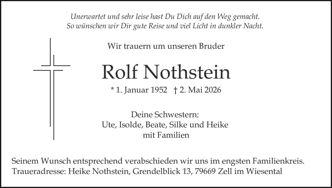 <p>Unerwartet und sehr leise hast Du Dich auf den Weg gemacht.<br>So wünschen wir Dir gute Reise und viel Licht in dunkler Nacht.</p><p>Wir trauern um unseren Bruder</p><p><strong>Rolf Nothstein</strong><br>* 1. Januar 1952 † 2. Mai 2026</p><p>Deine Schwestern:<br>Ute, Isolde, Beate, Silke und Heike<br>mit Familien</p><p>Seinem Wunsch entsprechend verabschieden wir uns im engsten Familienkreis.<br>Traueradresse: Heike Nothstein, Grendelblick 13, 79669 Zell im Wiesental</p>
