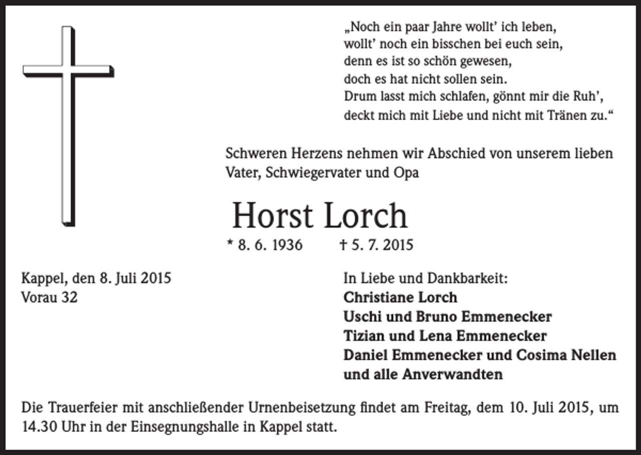 <p>„Noch ein paar Jahre wollt’ ich leben,<br />wollt’ noch ein bisschen bei euch sein,<br />denn es ist so schön gewesen,<br />doch es hat nicht sollen sein.<br />Drum lasst mich schlafen, gönnt mir die Ruh’,<br />deckt mich mit Liebe und nicht mit Tränen zu.“</p><p>Schweren Herzens nehmen wir Abschied von unserem lieben<br />Vater, Schwiegervater und Opa</p><p>Horst Lorch</p><p>* 8. 6. 1936<br />Kappel, den 8. Juli 2015<br />Vorau 32</p><p>† 5. 7. 2015<br />In Liebe und Dankbarkeit:<br />Christiane Lorch<br />Uschi und Bruno Emmenecker<br />Tizian und Lena Emmenecker<br />Daniel Emmenecker und Cosima Nellen<br />und alle Anverwandten</p><p>Die Trauerfeier mit anschließender Urnenbeisetzung findet am Freitag, dem 10. Juli 2015, um<br />14.30 Uhr in der Einsegnungshalle in Kappel statt.</p>