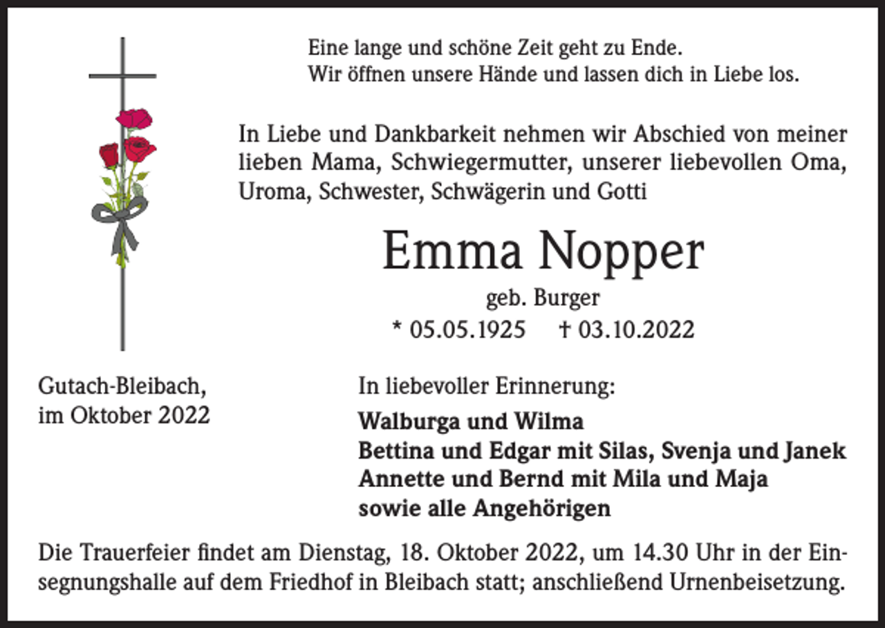 <p>Eine lange und schöne Zeit geht zu Ende.<br />Wir öffnen unsere Hände und lassen dich in Liebe los.</p><p>In Liebe und Dankbarkeit nehmen wir Abschied von meiner<br />lieben Mama, Schwiegermutter, unserer liebevollen Oma,<br />Uroma, Schwester, Schwägerin und Gotti</p><p>Emma Nopper<br />geb. Burger<br />* 05.05.1925 † 03.10.2022<br />Gutach-Bleibach,<br />im Oktober 2022</p><p>In liebevoller Erinnerung:<br />Walburga und Wilma<br />Bettina und Edgar mit Silas, Svenja und Janek<br />Annette und Bernd mit Mila und Maja<br />sowie alle Angehörigen</p><p>Die Trauerfeier findet am Dienstag, 18. Oktober 2022, um 14.30 Uhr in der Einsegnungshalle auf dem Friedhof in Bleibach statt; anschließend Urnenbeisetzung.</p>