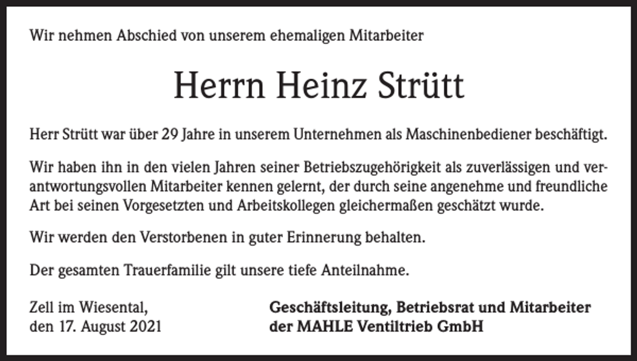 <p>Wir nehmen Abschied von unserem ehemaligen Mitarbeiter</p><p>Herrn Heinz Strütt<br />Herr Strütt war über 29 Jahre in unserem Unternehmen als Maschinenbediener beschäftigt.<br />Wir haben ihn in den vielen Jahren seiner Betriebszugehörigkeit als zuverlässigen und verantwortungsvollen Mitarbeiter kennen gelernt, der durch seine angenehme und freundliche<br />Art bei seinen Vorgesetzten und Arbeitskollegen gleichermaßen geschätzt wurde.<br />Wir werden den Verstorbenen in guter Erinnerung behalten.<br />Der gesamten Trauerfamilie gilt unsere tiefe Anteilnahme.<br />Zell im Wiesental,<br />den 17. August 2021</p><p>Geschäftsleitung, Betriebsrat und Mitarbeiter<br />der MAHLE Ventiltrieb GmbH</p>