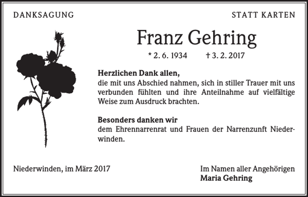 <p>DANKS AGUNG</p><p>S TATT KARTEN</p><p>Franz Gehring<br />* 2. 6. 1934</p><p>† 3. 2. 2017</p><p>Herzlichen Dank allen,<br />die mit uns Abschied nahmen, sich in stiller Trauer mit uns<br />verbunden fühlten und ihre Anteilnahme auf vielfältige<br />Weise zum Ausdruck brachten.<br />Besonders danken wir<br />dem Ehrennarrenrat und Frauen der Narrenzunft Niederwinden.</p><p>Niederwinden, im März 2017</p><p>Im Namen aller Angehörigen<br />Maria Gehring</p>