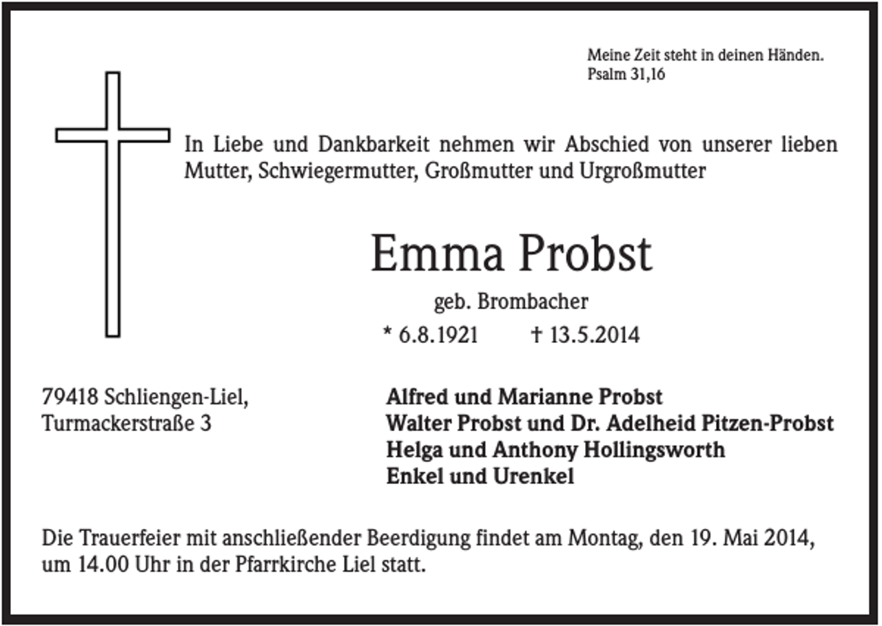 <p>Meine Zeit steht in deinen Händen.<br />Psalm 31,16</p><p>In Liebe und Dankbarkeit nehmen wir Abschied von unserer lieben<br />Mutter, Schwiegermutter, Großmutter und Urgroßmutter</p><p>Emma Probst<br />geb. Brombacher<br />* 6.8.1921<br />† 13.5.2014<br />79418 Schliengen-Liel,<br />Turmackerstraße 3</p><p>Alfred und Marianne Probst<br />Walter Probst und Dr. Adelheid Pitzen-Probst<br />Helga und Anthony Hollingsworth<br />Enkel und Urenkel</p><p>Die Trauerfeier mit anschließender Beerdigung findet am Montag, den 19. Mai 2014,<br />um 14.00 Uhr in der Pfarrkirche Liel statt.</p>