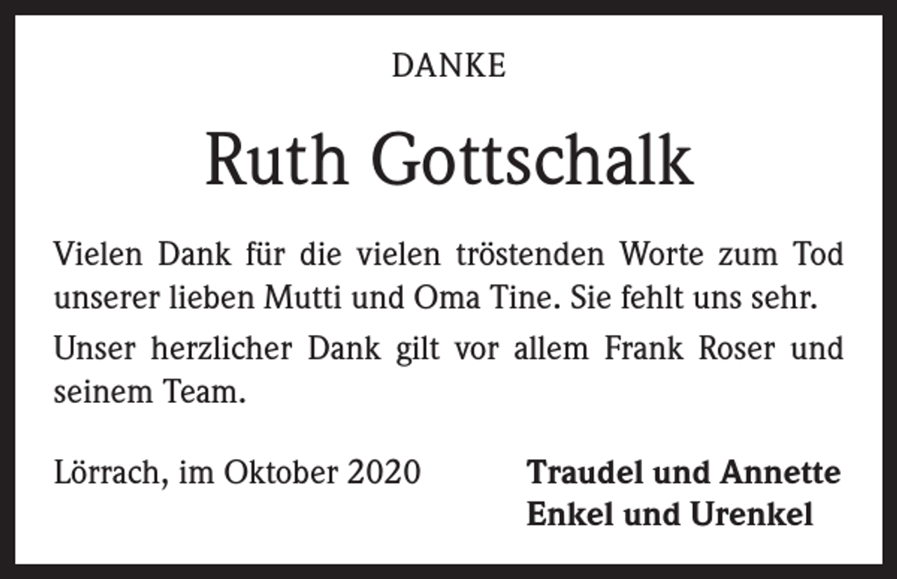<p>DANKE</p><p>Ruth Gottschalk<br />Vielen Dank für die vielen tröstenden Worte zum Tod<br />unserer lieben Mutti und Oma Tine. Sie fehlt uns sehr.<br />Unser herzlicher Dank gilt vor allem Frank Roser und<br />­seinem Team.<br />Lörrach, im Oktober 2020</p><p>Traudel und Annette<br />Enkel und Urenkel</p>
