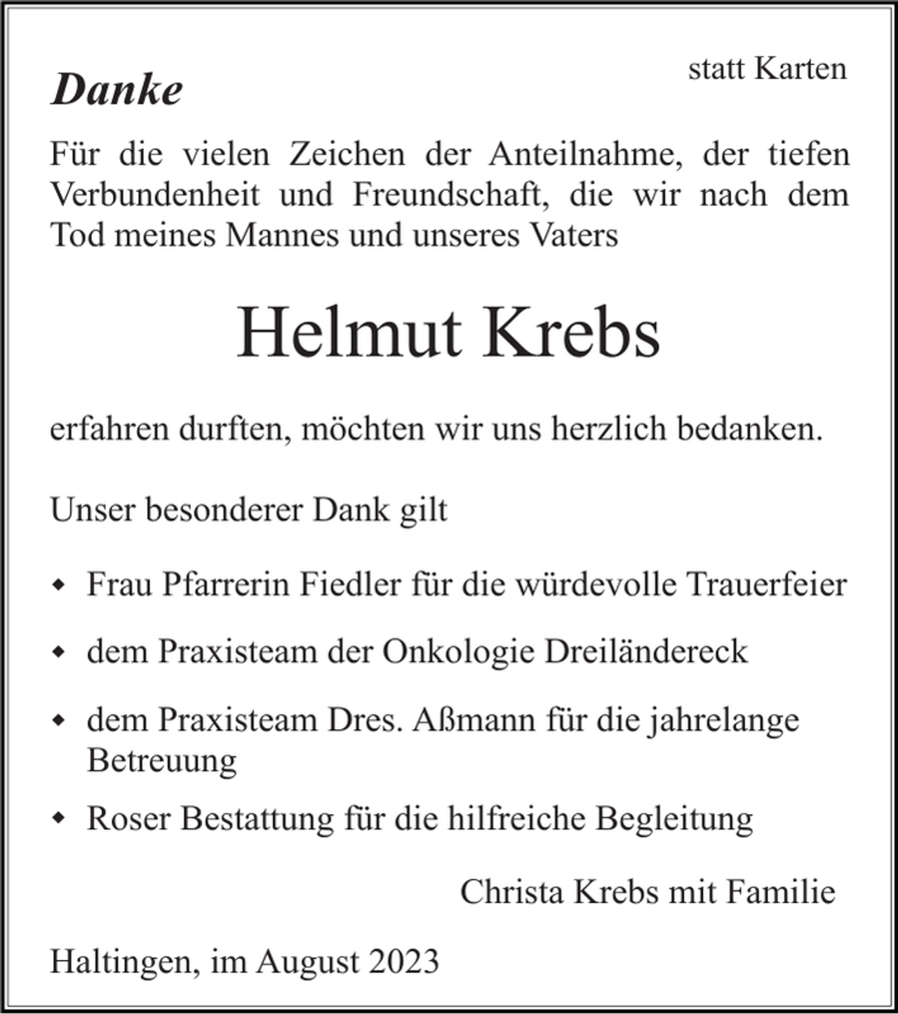 <p>statt Karten</p><p>Danke</p><p>Für die vielen Zeichen der Anteilnahme, der tiefen<br />Verbundenheit und Freundschaft, die wir nach dem<br />Tod meines Mannes und unseres Vaters</p><p>Helmut Krebs<br />erfahren durften, möchten wir uns herzlich bedanken.<br />Unser besonderer Dank gilt<br />w Frau Pfarrerin Fiedler für die würdevolle Trauerfeier<br />w dem Praxisteam der Onkologie Dreiländereck<br />w dem Praxisteam Dres. Aßmann für die jahrelange</p><p>Betreuung<br />w Roser Bestattung für die hilfreiche Begleitung</p><p>Christa Krebs mit Familie<br />Haltingen, im August 2023</p>
