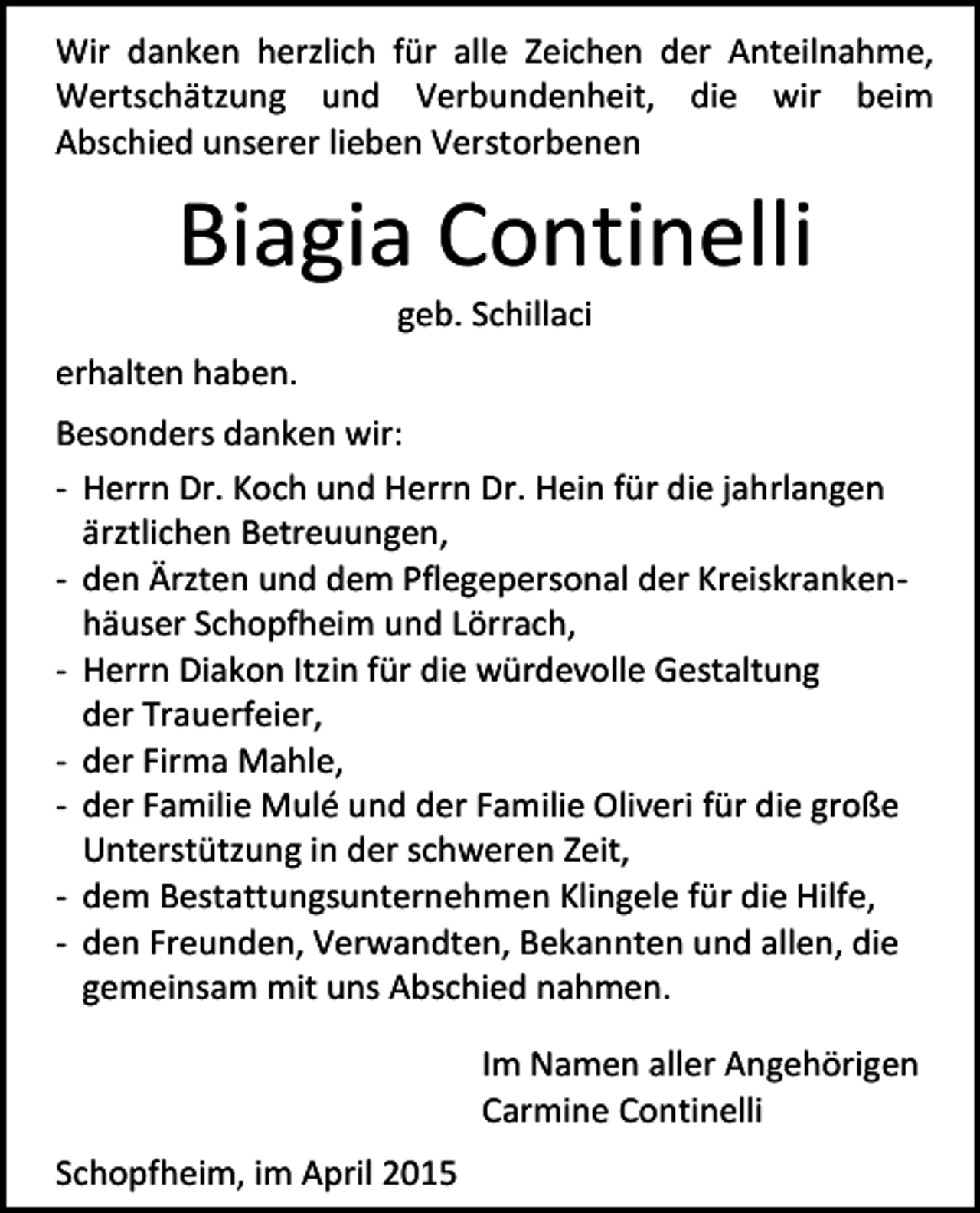 <p>Wir danken herzlich für alle Zeichen der Anteilnahme,<br />Wertschätzung und Verbundenheit, die wir beim<br />Abschied unserer lieben Verstorbenen</p><p>Biagia Continelli<br />geb. Schillaci</p><p>erhalten haben.<br />Besonders danken wir:<br />- Herrn Dr. Koch und Herrn Dr. Hein für die jahrlangen<br />ärztlichen Betreuungen,<br />- den Ärzten und dem Pflegepersonal der Kreiskrankenhäuser Schopfheim und Lörrach,<br />- Herrn Diakon Itzin für die würdevolle Gestaltung<br />der Trauerfeier,<br />- der Firma Mahle,<br />- der Familie Mulé und der Familie Oliveri für die große<br />Unterstützung in der schweren Zeit,<br />- dem Bestattungsunternehmen Klingele für die Hilfe,<br />- den Freunden, Verwandten, Bekannten und allen, die<br />gemeinsam mit uns Abschied nahmen.<br />Im Namen aller Angehörigen<br />Carmine Continelli<br />Schopfheim, im April 2015</p>