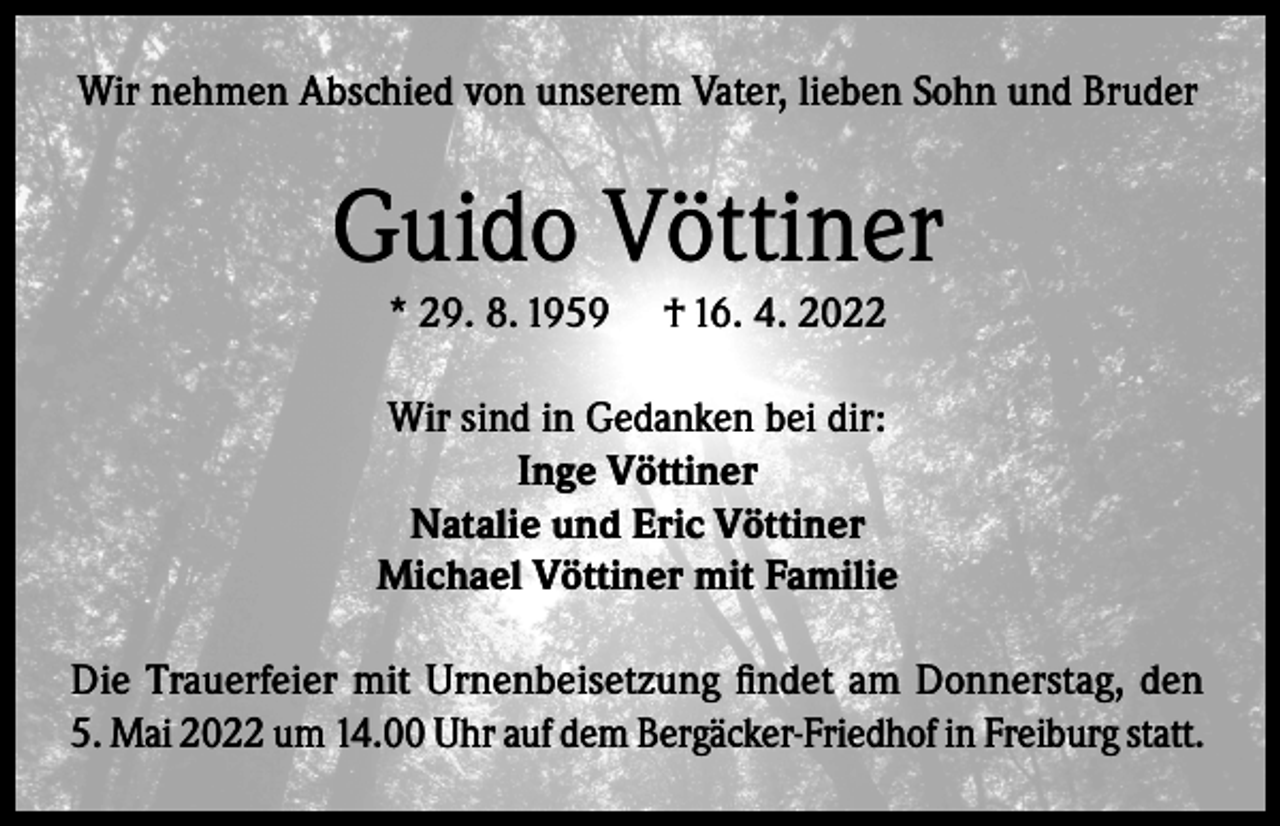 <p>Wir nehmen Abschied von unserem Vater, lieben Sohn und Bruder</p><p>Guido Vöttiner<br />* 29. 8. 1959</p><p>† 16. 4. 2022</p><p>Wir sind in Gedanken bei dir:<br />Inge Vöttiner<br />Natalie und Eric Vöttiner<br />Michael Vöttiner mit Familie<br />Die Trauerfeier mit Urnenbeisetzung findet am Donnerstag, den<br />5. Mai 2022 um 14.00 Uhr auf dem Bergäcker-Friedhof in Freiburg statt.</p>