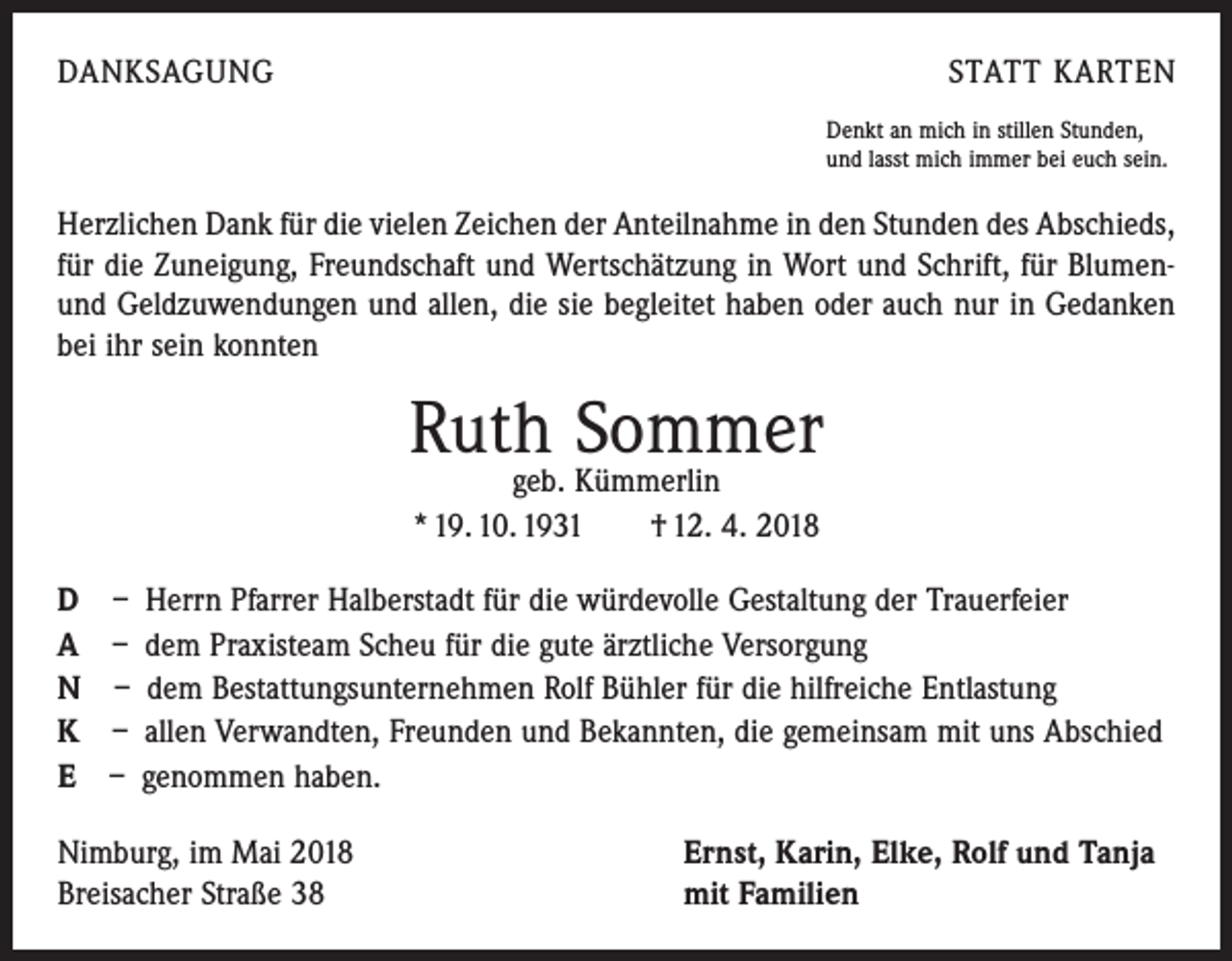 <p>DANKSAGUNG</p><p>STATT KARTEN<br />Denkt an mich in stillen Stunden,<br />und lasst mich immer bei euch sein.</p><p>Herzlichen Dank für die vielen Zeichen der Anteilnahme in den Stunden des Abschieds,<br />für die Zuneigung, Freundschaft und Wertschätzung in Wort und Schrift, für Blumenund Geldzuwendungen und allen, die sie begleitet haben oder auch nur in Gedanken<br />bei ihr sein konnten</p><p>Ruth Sommer<br />geb. Kümmerlin<br />* 19. 10. 1931 † 12. 4. 2018</p><p>D<br />A<br />N<br />K<br />E</p><p>– Herrn Pfarrer Halberstadt für die würdevolle Gestaltung der Trauerfeier<br />– dem Praxisteam Scheu für die gute ärztliche Versorgung<br />– dem Bestattungsunternehmen Rolf Bühler für die hilfreiche Entlastung<br />– allen Verwandten, Freunden und Bekannten, die gemeinsam mit uns Abschied<br />– genommen haben.</p><p>Nimburg, im Mai 2018<br />Breisacher Straße 38</p><p>Ernst, Karin, Elke, Rolf und Tanja<br />mit Familien</p>