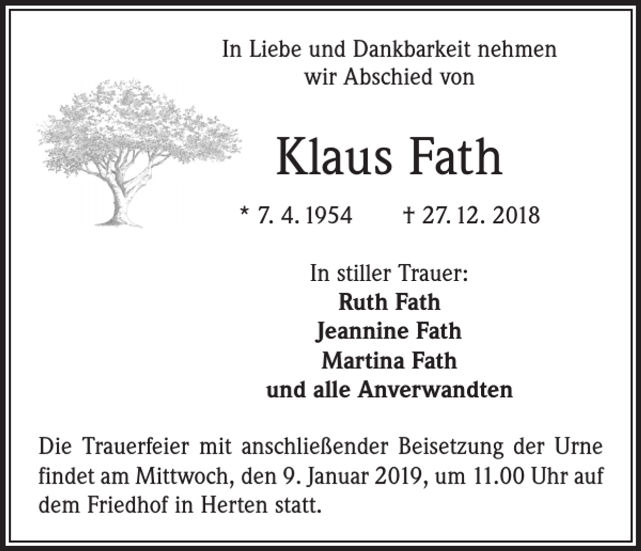 <p>In Liebe und Dankbarkeit nehmen<br />wir Abschied von</p><p>Klaus Fath<br />* 7. 4. 1954 † 27. 12. 2018<br />In stiller Trauer:<br />Ruth Fath<br />Jeannine Fath<br />Martina Fath<br />und alle Anverwandten<br />Die Trauerfeier mit anschließender Beisetzung der Urne<br />findet am Mittwoch, den 9. Januar 2019, um 11.00 Uhr auf<br />dem Friedhof in Herten statt.</p>