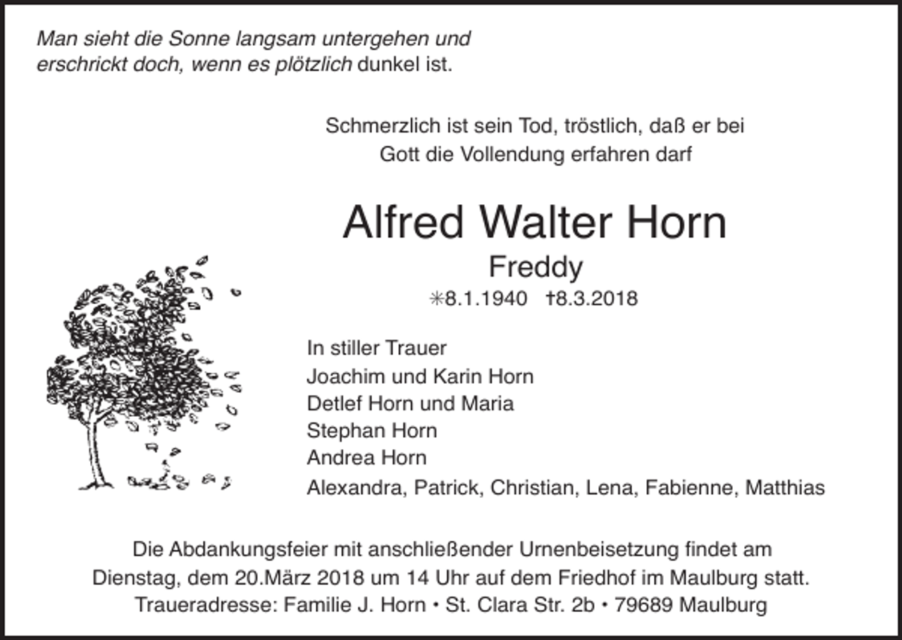 <p>Man sieht die Sonne langsam untergehen und<br />erschrickt<br />doch, wenn es plötzlich dunkel ist.<br />Tod080.eps<br />Schmerzlich ist sein Tod, tröstlich, daß er bei<br />Gott die Vollendung erfahren darf</p><p>Alfred Walter Horn<br />Freddy</p><p>✳8.1.1940 ✝8.3.2018<br />In stiller Trauer<br />Joachim und Karin Horn<br />Detlef Horn und Maria<br />Stephan Horn<br />Andrea Horn<br />Alexandra, Patrick, Christian, Lena, Fabienne, Matthias</p><p>Tod085.eps<br />Die Abdankungsfeier mit anschlie§ender Urnenbeisetzung Þndet am</p><p>Dienstag, dem 20.März 2018 um 14 Uhr auf dem Friedhof im Maulburg statt.<br />Traueradresse: Familie J. Horn • St. Clara Str. 2b • 79689 Maulburg</p>