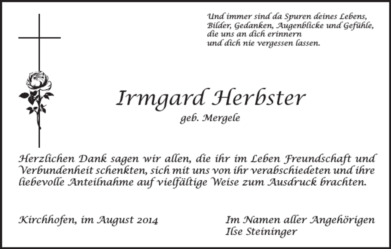 <p>Und immer sind da Spuren deines Lebens,<br />Bilder, Gedanken, Augenblicke und Gefühle,<br />die uns an dich erinnern<br />und dich nie vergessen lassen.</p><p>Irmgard Herbster<br />geb. Mergele</p><p>Herzlichen Dank sagen wir allen, die ihr im Leben Freundschaft und<br />Verbundenheit schenkten, sich mit uns von ihr verabschiedeten und ihre<br />liebevolle Anteilnahme auf vielfältige Weise zum Ausdruck brachten.</p><p>Kirchhofen, im August 2014 Im Namen aller Angehörigen<br />Ilse Steininger</p>