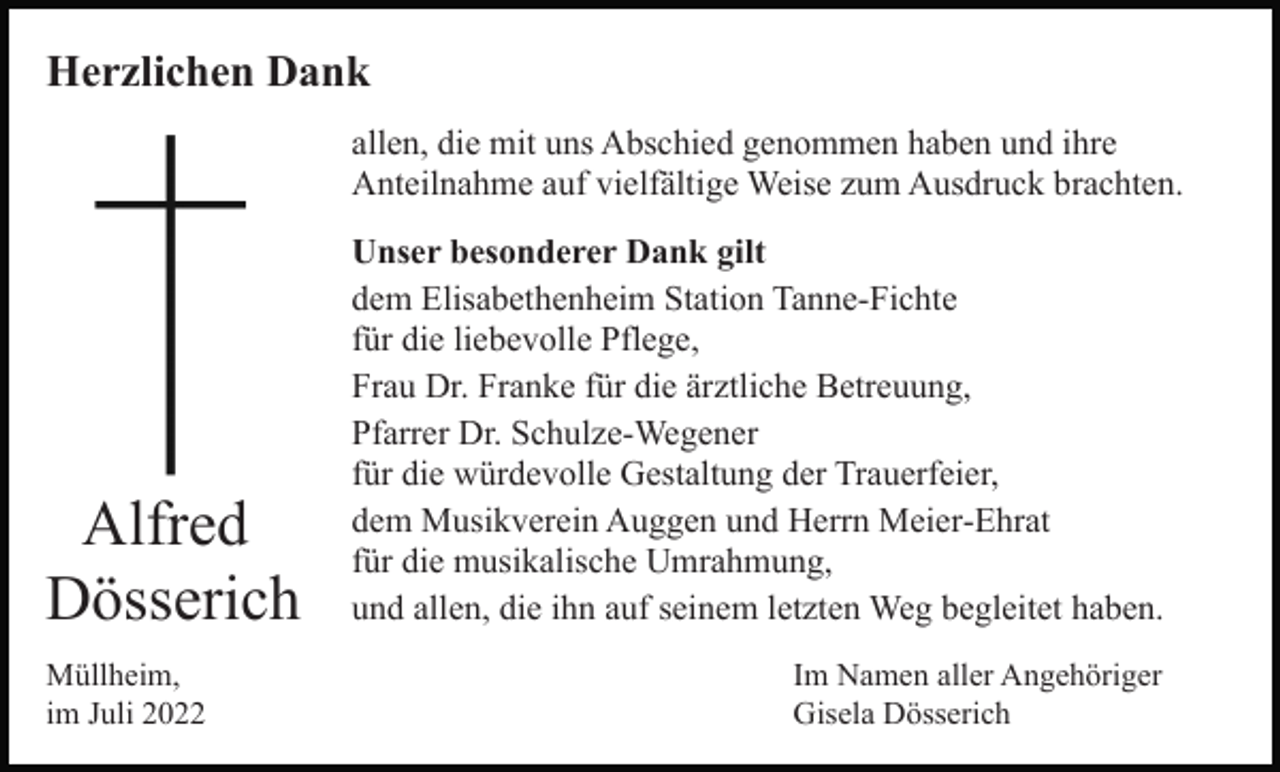 <p>Herzlichen Dank<br />allen, die mit uns Abschied genommen haben und ihre<br />Anteilnahme auf vielfältige Weise zum Ausdruck brachten.</p><p>Alfred<br />Dösserich<br />Müllheim,<br />im Juli 2022</p><p>Unser besonderer Dank gilt<br />dem Elisabethenheim Station Tanne-Fichte<br />für die liebevolle Pflege,<br />Frau Dr. Franke für die ärztliche Betreuung,<br />Pfarrer Dr. Schulze-Wegener<br />für die würdevolle Gestaltung der Trauerfeier,<br />dem Musikverein Auggen und Herrn Meier-Ehrat<br />für die musikalische Umrahmung,<br />und allen, die ihn auf seinem letzten Weg begleitet haben.<br />Im Namen aller Angehöriger<br />Gisela Dösserich</p>