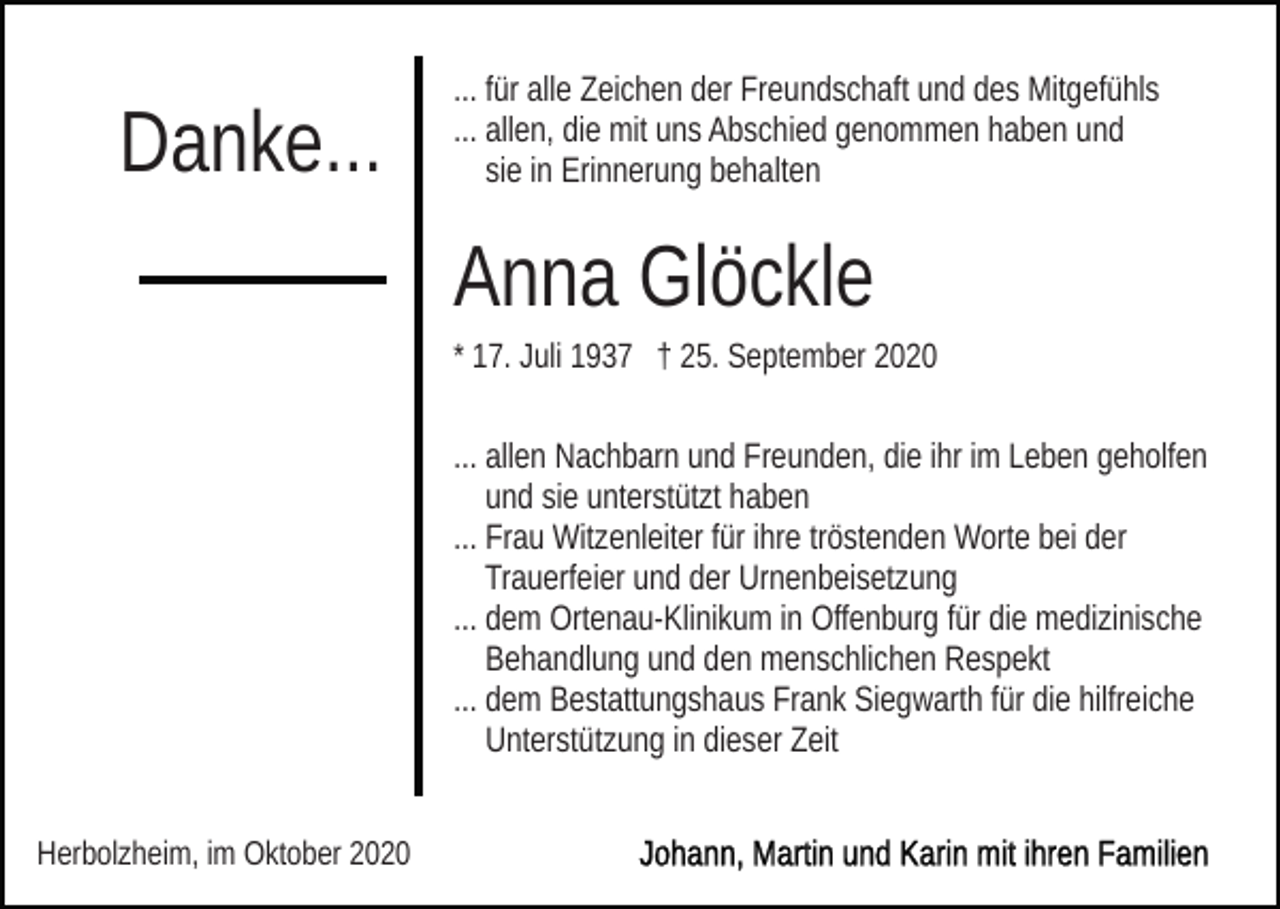 <p>Danke...</p><p>... für alle Zeichen der Freundschaft und des Mitgefühls<br />... allen, die mit uns Abschied genommen haben und<br />sie in Erinnerung behalten</p><p>Anna Glöckle<br />* 17. Juli 1937 † 25. September 2020</p><p>... allen Nachbarn und Freunden, die ihr im Leben geholfen<br />und sie unterstützt haben<br />... Frau Witzenleiter für ihre tröstenden Worte bei der<br />Trauerfeier und der Urnenbeisetzung<br />... dem Ortenau-Klinikum in Offenburg für die medizinische<br />Behandlung und den menschlichen Respekt<br />... dem Bestattungshaus Frank Siegwarth für die hilfreiche<br />Unterstützung in dieser Zeit<br />Herbolzheim, im Oktober 2020</p>