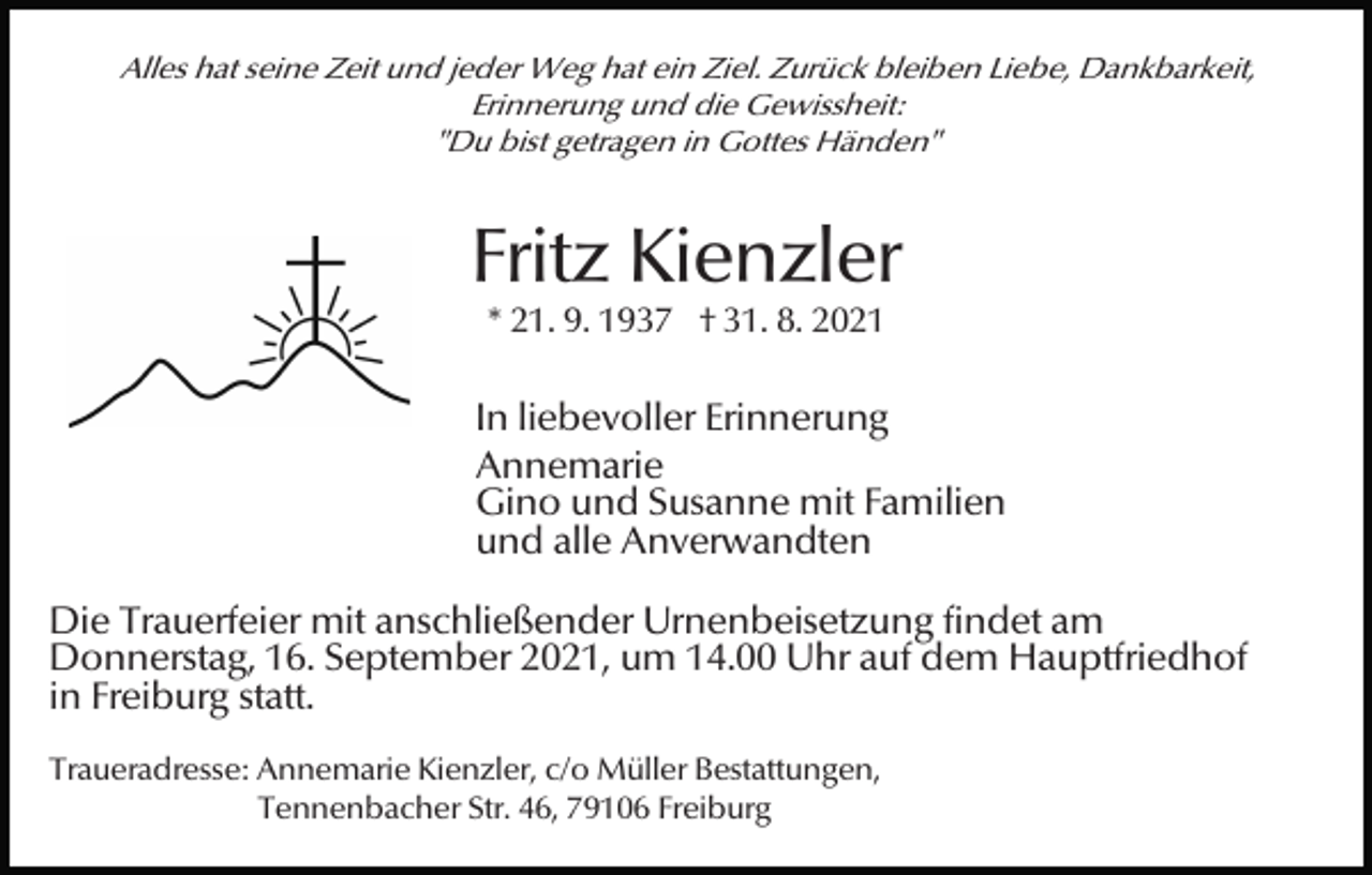 <p>Alles hat seine Zeit und jeder Weg hat ein Ziel. Zurück bleiben Liebe, Dankbarkeit,<br />Erinnerung und die Gewissheit:<br />"Du bist getragen in Gottes Händen"</p><p>Fritz Kienzler<br />* 21. 9. 1937 † 31. 8. 2021</p><p>In liebevoller Erinnerung<br />Annemarie<br />Gino und Susanne mit Familien<br />und alle Anverwandten<br />Die Trauerfeier mit anschließender Urnenbeisetzung findet am<br />Donnerstag, 16. September 2021, um 14.00 Uhr auf dem Hauptfriedhof<br />in Freiburg statt.<br />Traueradresse: Annemarie Kienzler, c/o Müller Bestattungen,<br />Tennenbacher Str. 46, 79106 Freiburg</p>