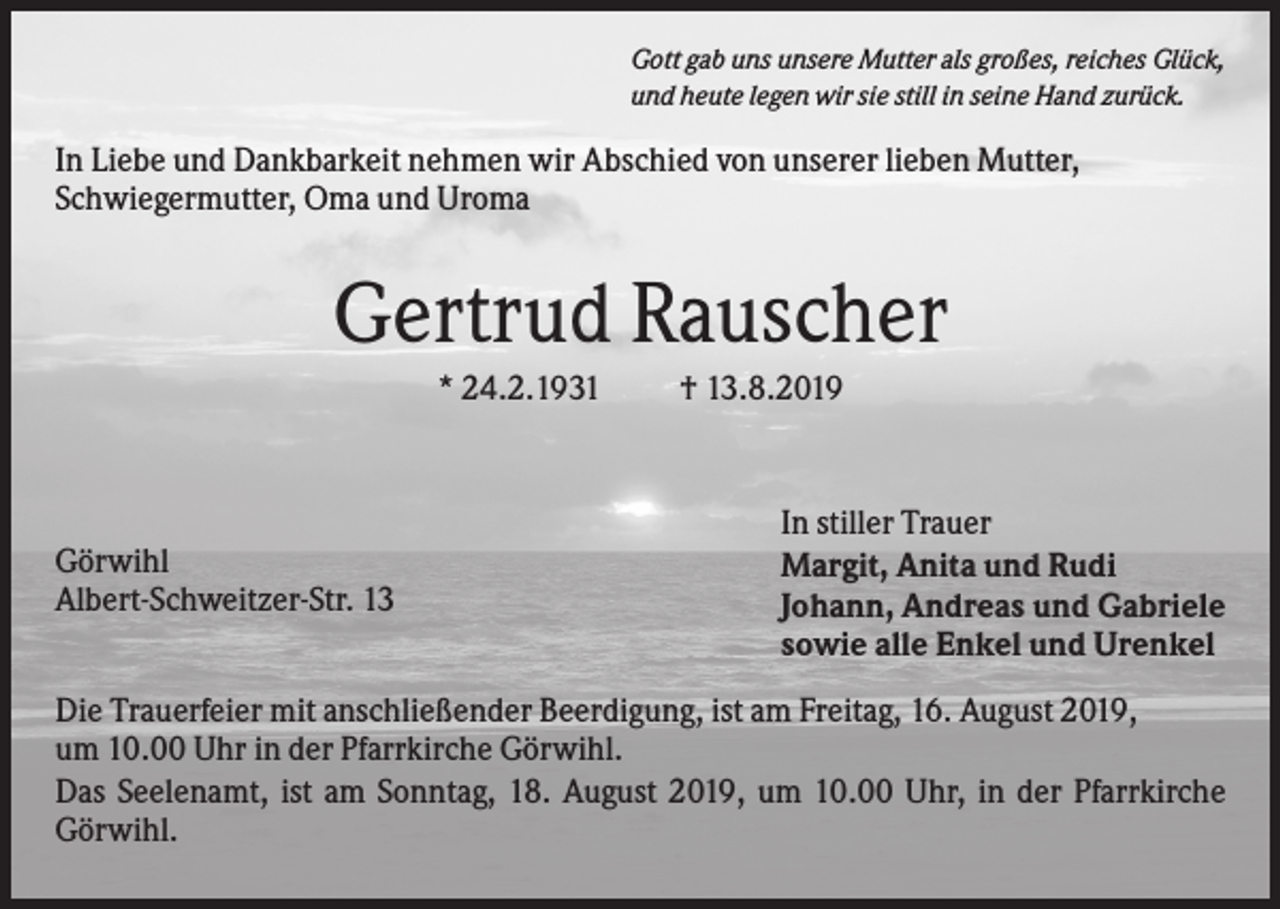 <p>Gott gab uns unsere Mutter als großes, reiches Glück,<br />und heute legen wir sie still in seine Hand zurück.</p><p>In Liebe und Dankbarkeit nehmen wir Abschied von unserer lieben Mutter,<br />Schwiegermutter, Oma und Uroma</p><p>Gertrud Rauscher<br />* 24.2.1931</p><p>Görwihl<br />Albert-Schweitzer-Str. 13</p><p>† 13.8.2019</p><p>In stiller Trauer<br />Margit, Anita und Rudi<br />Johann, Andreas und Gabriele<br />sowie alle Enkel und Urenkel</p><p>Die Trauerfeier mit anschließender Beerdigung, ist am Freitag, 16. August 2019,<br />um 10.00 Uhr in der Pfarrkirche Görwihl.<br />Das Seelenamt, ist am Sonntag, 18. August 2019, um 10.00 Uhr, in der Pfarrkirche<br />Görwihl.</p>