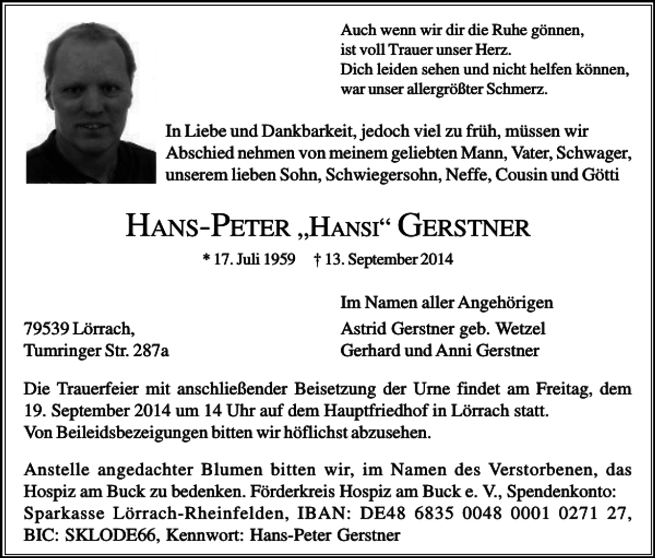 <p>Auch wenn wir dir die Ruhe gönnen,<br />ist voll Trauer unser Herz.<br />Dich leiden sehen und nicht helfen können,<br />war unser allergrößter Schmerz.</p><p>In Liebe und Dankbarkeit, jedoch viel zu früh, müssen wir<br />Abschied nehmen von meinem geliebten Mann, Vater, Schwager,<br />unserem lieben Sohn, Schwiegersohn, Neffe, Cousin und Götti</p><p>HANS-PETER „HANSI“ GERSTNER<br />* 17. Juli 1959</p><p>79539 Lörrach,<br />Tumringer Str. 287a</p><p>† 13. September 2014</p><p>Im Namen aller Angehörigen<br />Astrid Gerstner geb. Wetzel<br />Gerhard und Anni Gerstner</p><p>Die Trauerfeier mit anschließender Beisetzung der Urne findet am Freitag, dem<br />19. September 2014 um 14 Uhr auf dem Hauptfriedhof in Lörrach statt.<br />Von Beileidsbezeigungen bitten wir höflichst abzusehen.<br />Anstelle angedachter Blumen bitten wir, im Namen des Verstorbenen, das<br />Hospiz am Buck zu bedenken. Förderkreis Hospiz am Buck e. V., Spendenkonto:<br />Sparkasse Lörrach-Rheinfelden, IBAN: DE48 6835 0048 0001 0271 27,<br />BIC: SKLODE66, Kennwort: Hans-Peter Gerstner</p>