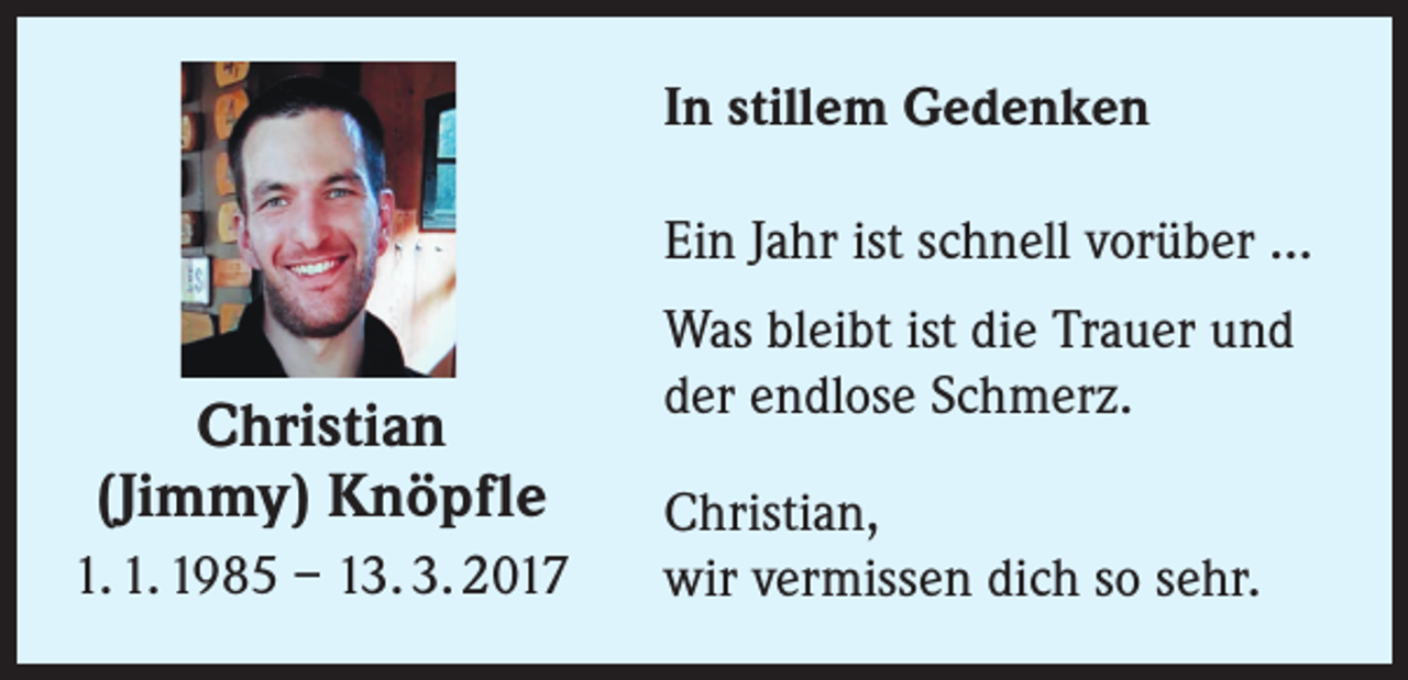 <p>In stillem Gedenken<br />Ein Jahr ist schnell vorüber ...</p><p>Christian<br />(Jimmy) Knöpfle<br />1. 1. 1985 – 13. 3. 2017</p><p>Was bleibt ist die Trauer und<br />der endlose Schmerz.<br />Christian,<br />wir vermissen dich so sehr.</p>