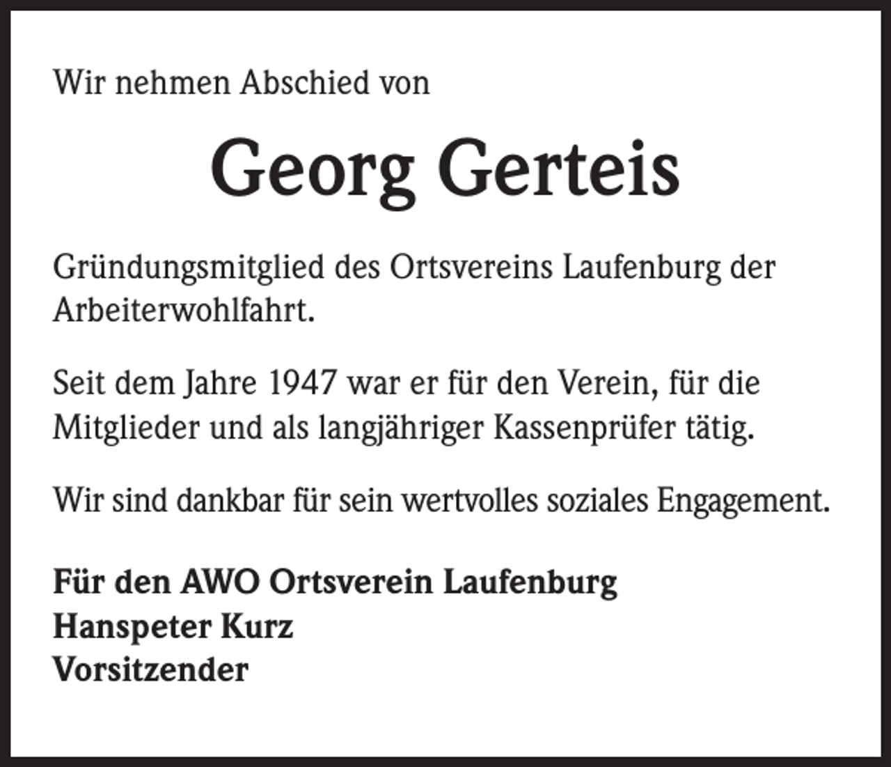 <p>Wir nehmen Abschied von</p><p>Georg Gerteis<br />Gründungsmitglied des Ortsvereins Laufenburg der<br />Arbeiterwohlfahrt.<br />Seit dem Jahre 1947 war er für den Verein, für die<br />Mitglieder und als langjähriger Kassenprüfer tätig.<br />Wir sind dankbar für sein wertvolles soziales Engagement.<br />Für den AWO Ortsverein Laufenburg<br />Hanspeter Kurz<br />Vorsitzender</p>