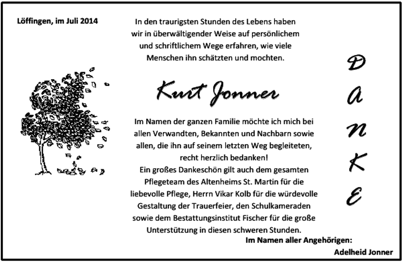 <p>Löffingen, im Juli 2014</p><p>In den traurigsten Stunden des Lebens haben<br />wir in überwältigender Weise auf persönlichem<br />und schriftlichem Wege erfahren, wie viele<br />Menschen ihn schätzten und mochten.</p><p>Kurt Jonner</p><p>D<br />A<br />N<br />K<br />E</p><p>Im Namen der ganzen Familie möchte ich mich bei<br />allen Verwandten, Bekannten und Nachbarn sowie<br />allen, die ihn auf seinem letzten Weg begleiteten,<br />recht herzlich bedanken!<br />Ein großes Dankeschön gilt auch dem gesamten<br />Pflegeteam des Altenheims St. Martin für die<br />liebevolle Pflege, Herrn Vikar Kolb für die würdevolle<br />Gestaltung der Trauerfeier, den Schulkameraden<br />sowie dem Bestattungsinstitut Fischer für die große<br />Unterstützung in diesen schweren Stunden.<br />Im Namen aller Angehörigen:<br />Adelheid Jonner</p>