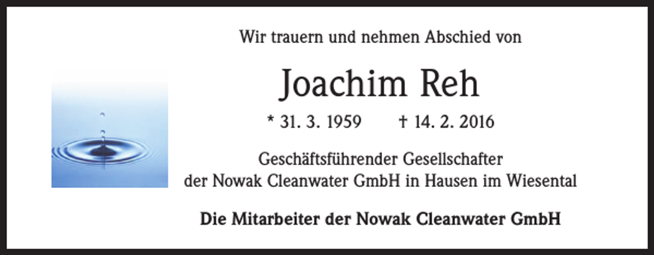 <p>Wir trauern und nehmen Abschied von</p><p>Joachim Reh<br />* 31. 3. 1959 † 14. 2. 2016<br />Geschäftsführender Gesellschafter<br />der Nowak Cleanwater GmbH in Hausen im Wiesental<br />Die Mitarbeiter der Nowak Cleanwater GmbH</p>