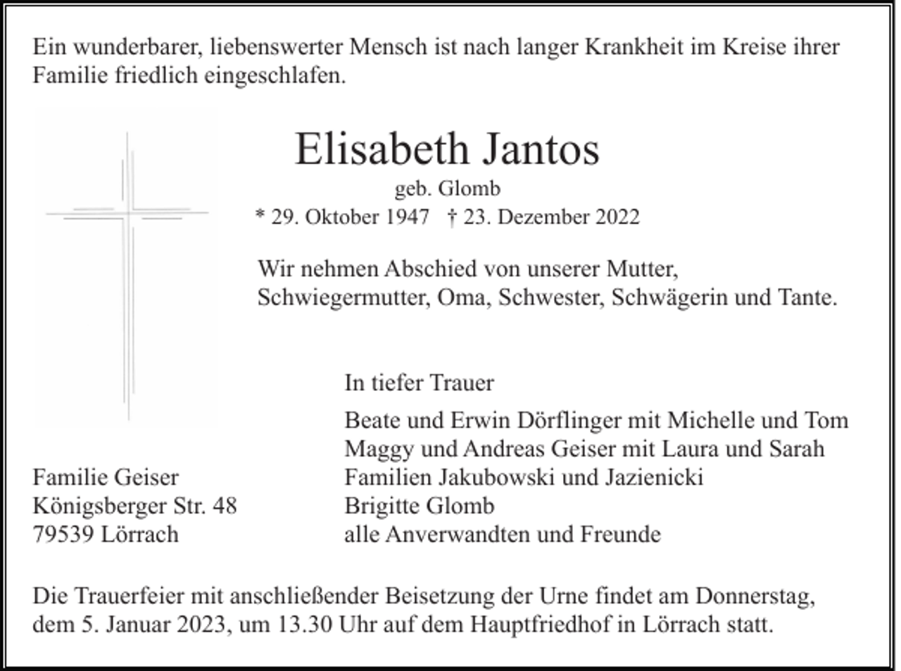 <p>Ein wunderbarer, liebenswerter Mensch ist nach langer Krankheit im Kreise ihrer<br />Familie friedlich eingeschlafen.</p><p>Elisabeth Jantos<br />geb. Glomb<br />* 29. Oktober 1947 † 23. Dezember 2022</p><p>Wir nehmen Abschied von unserer Mutter,<br />Schwiegermutter, Oma, Schwester, Schwägerin und Tante.<br />In tiefer Trauer</p><p>Familie Geiser<br />Königsberger Str. 48<br />79539 Lörrach</p><p>Beate und Erwin Dörflinger mit Michelle und Tom<br />Maggy und Andreas Geiser mit Laura und Sarah<br />Familien Jakubowski und Jazienicki<br />Brigitte Glomb<br />alle Anverwandten und Freunde</p><p>Die Trauerfeier mit anschließender Beisetzung der Urne findet am Donnerstag,<br />dem 5. Januar 2023, um 13.30 Uhr auf dem Hauptfriedhof in Lörrach statt.</p>