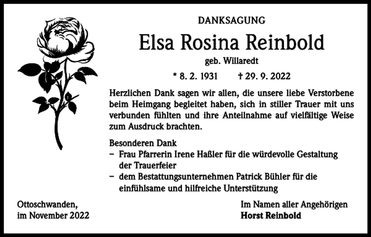 <p>DANKSAGUNG</p><p>Elsa Rosina Reinbold<br />geb. Willaredt</p><p>* 8. 2. 1931 † 29. 9. 2022<br />Herzlichen Dank sagen wir allen, die unsere liebe Verstorbene<br />beim Heimgang begleitet haben, sich in stiller Trauer mit uns<br />verbunden fühlten und ihre Anteilnahme auf vielfältige Weise<br />zum Ausdruck brachten.<br />Besonderen Dank<br />– Frau Pfarrerin Irene Haßler für die würdevolle Gestaltung<br />der Trauerfeier<br />– dem Bestattungsunternehmen Patrick Bühler für die<br />einfühlsame und hilfreiche Unterstützung<br />Ottoschwanden,<br />im November 2022</p><p>Im Namen aller Angehörigen<br />Horst Reinbold</p>