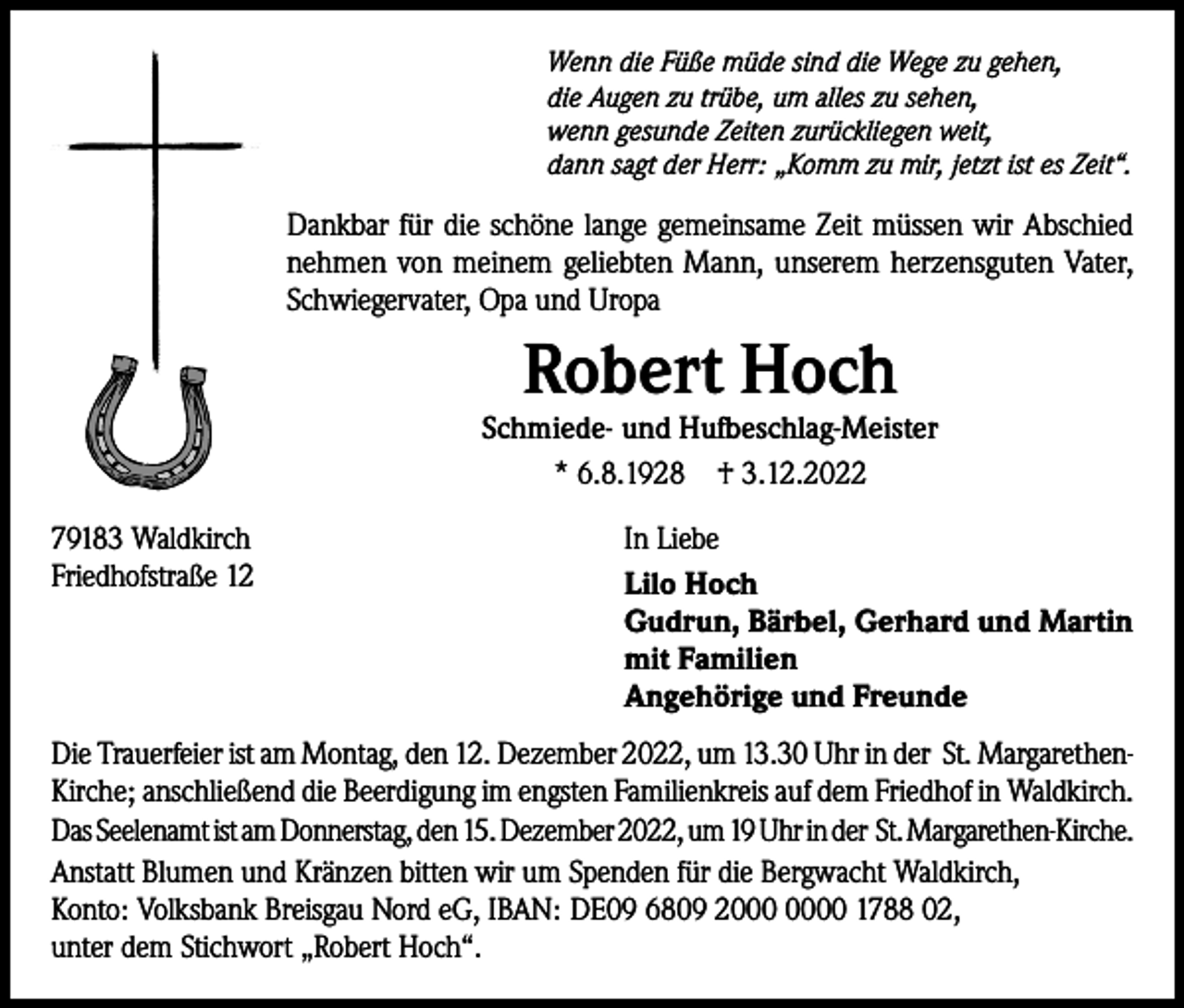 <p>Wenn die Füße müde sind die Wege zu gehen,<br />die Augen zu trübe, um alles zu sehen,<br />wenn gesunde Zeiten zurückliegen weit,<br />dann sagt der Herr: „Komm zu mir, jetzt ist es Zeit“.</p><p>Dankbar für die schöne lange gemeinsame Zeit müssen wir Abschied<br />nehmen von meinem geliebten Mann, unserem herzensguten Vater,<br />Schwiegervater, Opa und Uropa</p><p>Robert Hoch</p><p>Schmiede- und Hufbeschlag-Meister<br />* 6.8.1928 † 3.12.2022<br />79183 Waldkirch<br />Friedhofstraße 12</p><p>In Liebe<br />Lilo Hoch<br />Gudrun, Bärbel, Gerhard und Martin<br />mit Familien<br />Angehörige und Freunde</p><p>Die Trauerfeier ist am Montag, den 12. Dezember 2022, um 13.30 Uhr in der St. MargarethenKirche; anschließend die Beerdigung im engsten Familienkreis auf dem Friedhof in Waldkirch.<br />Das Seelenamt ist am Donnerstag, den 15. Dezember 2022, um 19 Uhr in der St. Margarethen-Kirche.<br />Anstatt Blumen und Kränzen bitten wir um Spenden für die Bergwacht Waldkirch,<br />Konto: Volksbank Breisgau Nord eG, IBAN: DE09 6809 20 1788 02,<br />unter dem Stichwort „Robert Hoch“.</p>