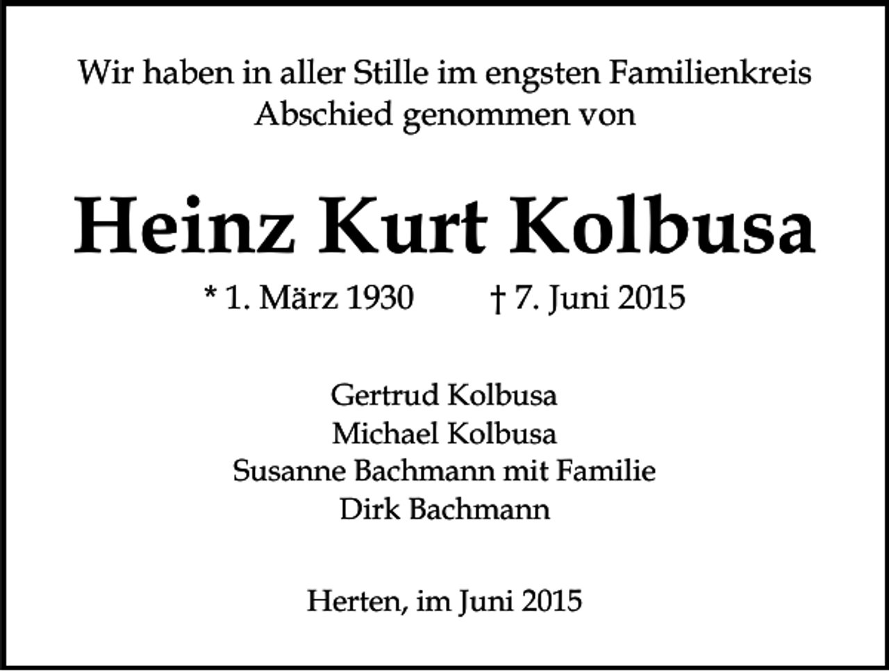 <p>Wir haben in aller Stille im engsten Familienkreis<br />Abschied genommen von</p><p>Heinz Kurt Kolbusa<br />* 1. März 1930</p><p>† 7. Juni 2015</p><p>Gertrud Kolbusa<br />Michael Kolbusa<br />Susanne Bachmann mit Familie<br />Dirk Bachmann<br />Herten, im Juni 2015</p>