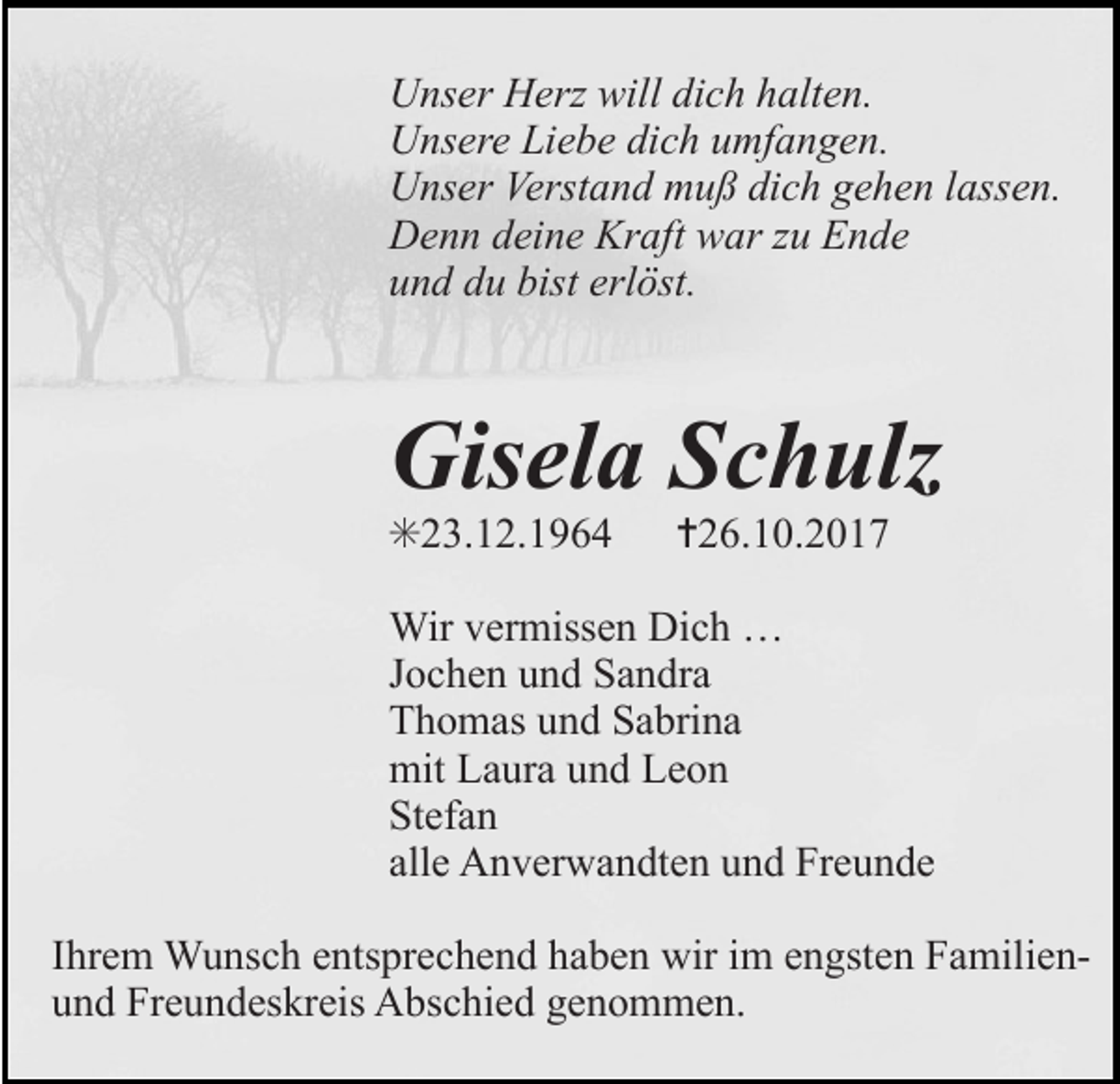 <p>Unser Herz will dich halten.<br />Unsere Liebe dich umfangen.<br />Unser Verstand muß dich gehen lassen.<br />Denn deine Kraft war zu Ende<br />und du bist erlöst.</p><p>Gisela Schulz<br />✳23.12.1964</p><p>✝26.10.2017</p><p>Wir vermissen Dich …<br />Jochen und Sandra<br />Thomas und Sabrina<br />mit Laura und Leon<br />Stefan<br />alle Anverwandten und Freunde<br />Ihrem Wunsch entsprechend haben wir im engsten Familienund Freundeskreis Abschied genommen.</p>