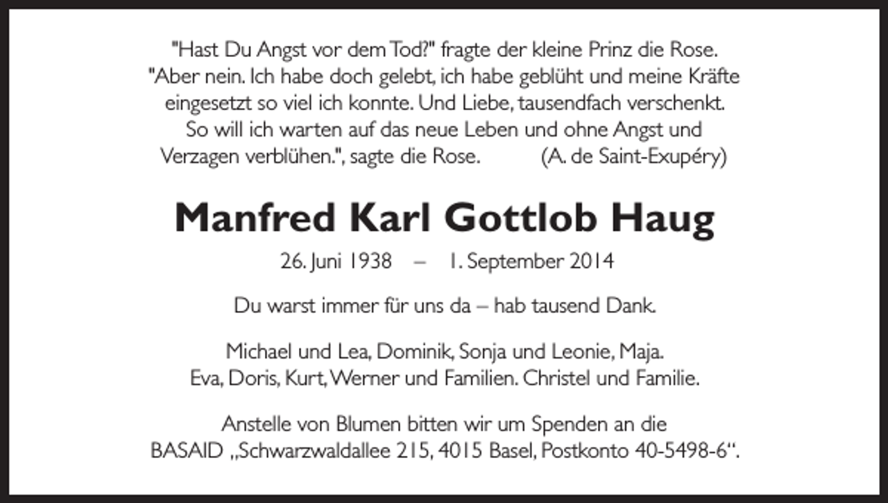 <p>"Hast Du Angst vor dem Tod?" fragte der kleine Prinz die Rose.<br />"Aber nein. Ich habe doch gelebt, ich habe geblüht und meine Kräfte<br />eingesetzt so viel ich konnte. Und Liebe, tausendfach verschenkt.<br />So will ich warten auf das neue Leben und ohne Angst und<br />Verzagen verblühen.", sagte die Rose.<br />(A. de Saint-Exupéry)</p><p>Manfred Karl Gottlob Haug<br />26. Juni 1938 – 1. September 2014<br />Du warst immer für uns da – hab tausend Dank.<br />Michael und Lea, Dominik, Sonja und Leonie, Maja.<br />Eva, Doris, Kurt, Werner und Familien. Christel und Familie.<br />Anstelle von Blumen bitten wir um Spenden an die<br />BASAID „Schwarzwaldallee 215, 4015 Basel, Postkonto 40-5498-6“.</p>